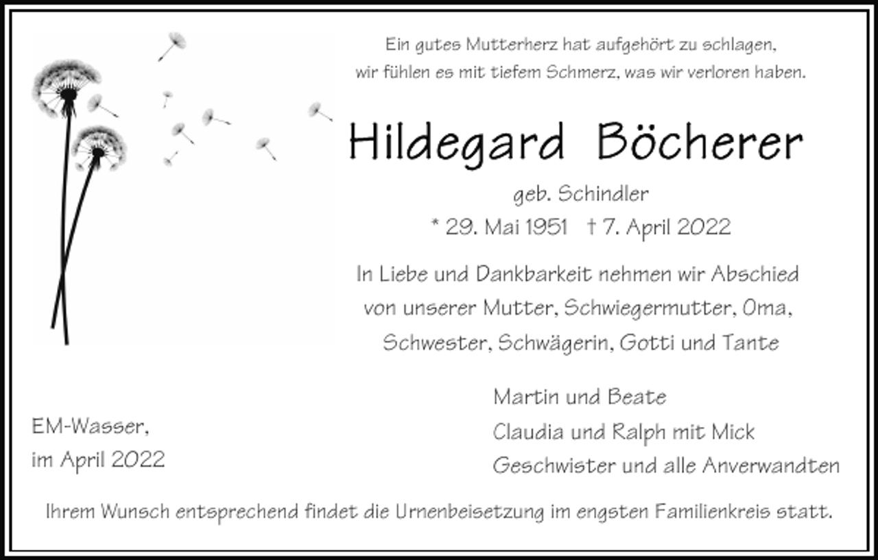 <p>Ein gutes Mutterherz hat aufgehört zu schlagen,<br />wir fühlen es mit tiefem Schmerz, was wir verloren haben.</p><p>geb. Schindler<br />* 29. Mai 1951 † 7. April 2022<br />In Liebe und Dankbarkeit nehmen wir Abschied<br />von unserer Mutter, Schwiegermutter, Oma,<br />Schwester, Schwägerin, Gotti und Tante<br />EM-Wasser,<br />im April 2022</p><p>Martin und Beate<br />Claudia und Ralph mit Mick<br />Geschwister und alle Anverwandten</p><p>Ihrem Wunsch entsprechend findet die Urnenbeisetzung im engsten Familienkreis statt.</p>