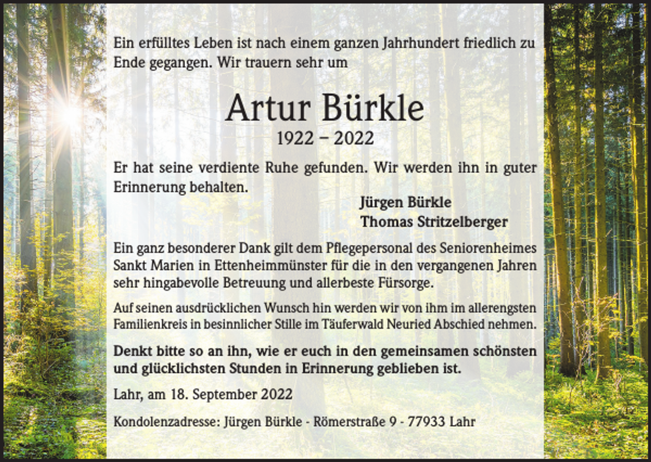 <p>Ein erfülltes Leben ist nach einem ganzen Jahrhundert friedlich zu<br />Ende gegangen. Wir trauern sehr um</p><p>Artur Bürkle<br />1922 – 2022</p><p>Er hat seine verdiente Ruhe gefunden. Wir werden ihn in guter<br />Erinnerung behalten.<br />Jürgen Bürkle<br />Thomas Stritzelberger<br />Ein ganz besonderer Dank gilt dem Pflegepersonal des Seniorenheimes<br />Sankt Marien in Ettenheimmünster für die in den vergangenen Jahren<br />sehr hingabevolle Betreuung und allerbeste Fürsorge.<br />Auf seinen ausdrücklichen Wunsch hin werden wir von ihm im allerengsten<br />Familienkreis in besinnlicher Stille im Täuferwald Neuried Abschied nehmen.</p><p>Denkt bitte so an ihn, wie er euch in den gemeinsamen schönsten<br />und glücklichsten Stunden in Erinnerung geblieben ist.<br />Lahr, am 18. September 2022<br />Kondolenzadresse: Jürgen Bürkle - Römerstraße 9 - 77933 Lahr</p>