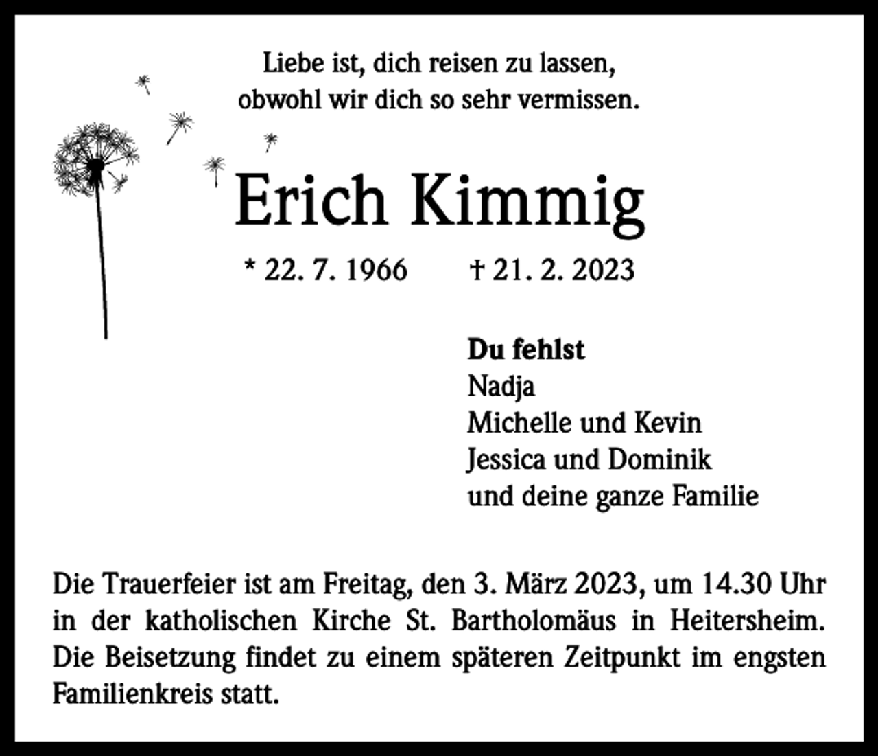 <p>Liebe ist, dich reisen zu lassen,<br />obwohl wir dich so sehr vermissen.</p><p>Erich Kimmig<br />* 22. 7. 1966 † 21. 2. 2023<br />Du fehlst<br />Nadja<br />Michelle und Kevin<br />Jessica und Dominik<br />und deine ganze Familie<br />Die Trauerfeier ist am Freitag, den 3. März 2023, um 14.30 Uhr<br />in der katholischen Kirche St. Bartholomäus in Heitersheim.<br />Die Beisetzung findet zu einem späteren Z­ eitpunkt im engsten<br />Familienkreis statt.</p>