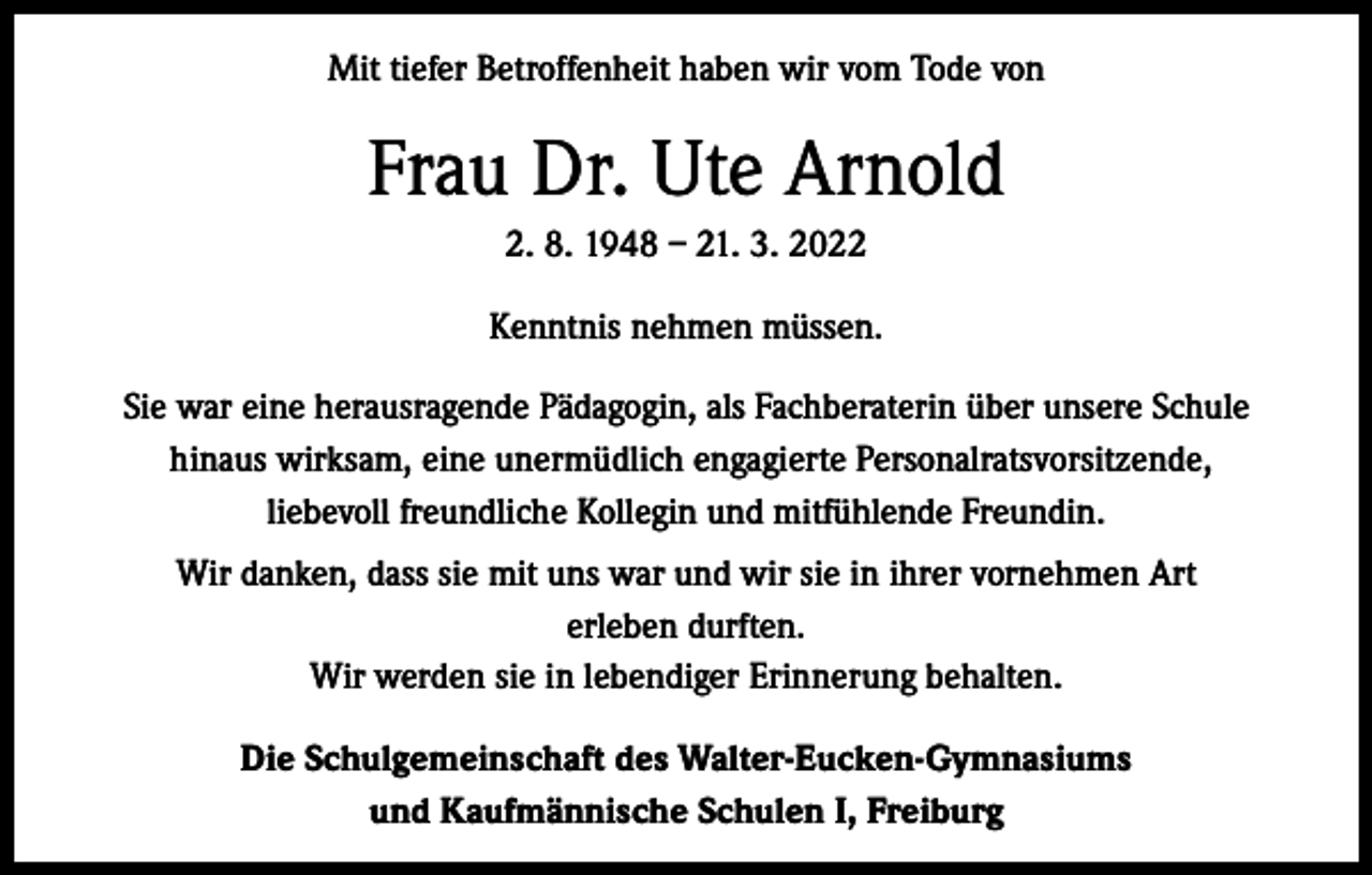<p>Mit tiefer Betroffenheit haben wir vom Tode von</p><p>Frau Dr. Ute Arnold<br />2. 8. 1948 – 21. 3. 2022<br />Kenntnis nehmen müssen.<br />Sie war eine herausragende Pädagogin, als Fachberaterin über unsere Schule<br />hinaus wirksam, eine unermüdlich engagierte Personalratsvorsitzende,<br />liebevoll freundliche Kollegin und mitfühlende Freundin.<br />Wir danken, dass sie mit uns war und wir sie in ihrer vornehmen Art<br />erleben durften.<br />Wir werden sie in lebendiger Erinnerung behalten.<br />Die Schulgemeinschaft des Walter-Eucken-Gymnasiums<br />und Kaufmännische Schulen I, Freiburg</p>