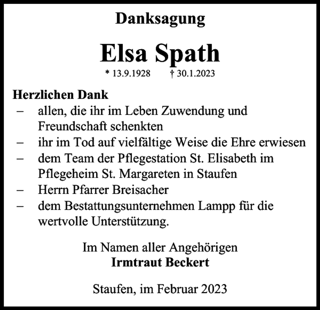 <p>Danksagung</p><p>Elsa Spath<br />* 13.9.1928</p><p>† 30.1.2023</p><p>Herzlichen Dank<br />− allen, die ihr im Leben Zuwendung und<br />Freundschaft schenkten<br />− ihr im Tod auf vielfältige Weise die Ehre erwiesen<br />− dem Team der Pflegestation St. Elisabeth im<br />Pflegeheim St. Margareten in Staufen<br />− Herrn Pfarrer Breisacher<br />− dem Bestattungsunternehmen Lampp für die<br />wertvolle Unterstützung.<br />Im Namen aller Angehörigen<br />Irmtraut Beckert<br />Staufen, im Februar 2023</p>