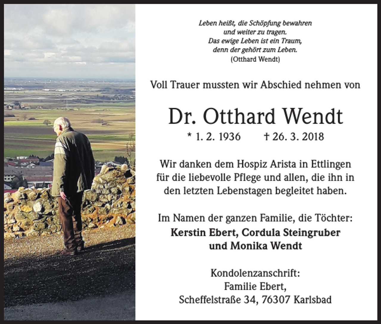 <p>Leben heißt, die Schöpfung bewahren<br />und weiter zu tragen.<br />Das ewige Leben ist ein Traum,<br />denn der gehört zum Leben.<br />(Otthard Wendt)</p><p>Voll Trauer mussten wir Abschied nehmen von</p><p>Dr. Otthard Wendt<br />* 1. 2. 1936 † 26. 3. 2018<br />Wir danken dem Hospiz Arista in Ettlingen<br />für die liebevolle Pflege und allen, die ihn in<br />den letzten Lebenstagen begleitet haben.<br />Im Namen der ganzen Familie, die Töchter:<br />Kerstin Ebert, Cordula Steingruber<br />und Monika Wendt<br />Kondolenzanschrift:<br />Familie Ebert,<br />Scheffelstraße 34, 76307 Karlsbad</p>