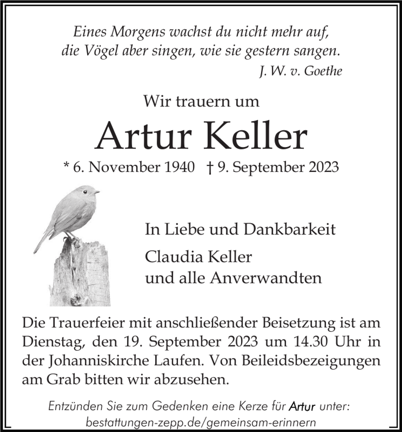 <p>Eines Morgens wachst du nicht mehr auf,<br />die Vögel aber singen, wie sie gestern sangen.<br />J. W. v. Goethe</p><p>Wir trauern um</p><p>Artur Keller</p><p>* 6. November 1940 † 9. September 2023</p><p>In Liebe und Dankbarkeit<br />Claudia Keller<br />und alle Anverwandten<br />Die Trauerfeier mit anschließender Beisetzung ist am<br />Dienstag, den 19. September 2023 um 14.30 Uhr in<br />der Johanniskirche Laufen. Von Beileidsbezeigungen<br />am Grab bitten wir abzusehen.<br />Entzünden Sie zum Gedenken eine Kerze für<br />unter:<br />bestattungen-zepp.de/gemeinsam-erinnern</p>