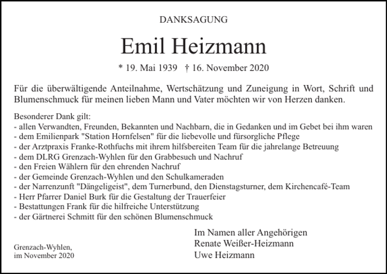<p>DANKSAGUNG</p><p>Emil Heizmann<br />* 19. Mai 1939 † 16. November 2020<br />Für die überwältigende Anteilnahme, Wertschätzung und Zuneigung in Wort, Schrift und<br />Blumenschmuck für meinen lieben Mann und Vater möchten wir von Herzen danken.<br />Besonderer Dank gilt:<br />- allen Verwandten, Freunden, Bekannten und Nachbarn, die in Gedanken und im Gebet bei ihm waren<br />- dem Emilienpark "Station Hornfelsen" für die liebevolle und fürsorgliche Pflege<br />- der Arztpraxis Franke-Rothfuchs mit ihrem hilfsbereiten Team für die jahrelange Betreuung<br />- dem DLRG Grenzach-Wyhlen für den Grabbesuch und Nachruf<br />- den Freien Wählern für den ehrenden Nachruf<br />- der Gemeinde Grenzach-Wyhlen und den Schulkameraden<br />- der Narrenzunft "Dängeligeist", dem Turnerbund, den Dienstagsturner, dem Kirchencafé-Team<br />- Herr Pfarrer Daniel Burk für die Gestaltung der Trauerfeier<br />- Bestattungen Frank für die hilfreiche Unterstützung<br />- der Gärtnerei Schmitt für den schönen Blumenschmuck<br />Grenzach-Wyhlen,<br />im November 2020</p><p>Im Namen aller Angehörigen<br />Renate Weißer-Heizmann<br />Uwe Heizmann</p>