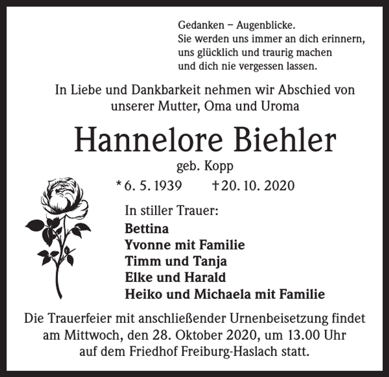 <p>Gedanken – Augenblicke.<br />Sie werden uns immer an dich erinnern,<br />uns glücklich und traurig machen<br />und dich nie vergessen lassen.</p><p>In Liebe und Dankbarkeit nehmen wir Abschied von<br />unserer Mutter, Oma und Uroma</p><p>Hannelore Biehler<br />geb. Kopp<br />* 6. 5. 1939 † 20. 10. 2020</p><p>In stiller Trauer:<br />Bettina<br />Yvonne mit Familie<br />Timm und Tanja<br />Elke und Harald<br />Heiko und Michaela mit Familie<br />Die Trauerfeier mit anschließender Urnenbeisetzung findet<br />am Mittwoch, den 28. Oktober 2020, um 13.00 Uhr<br />auf dem Friedhof Freiburg-Haslach statt.</p>