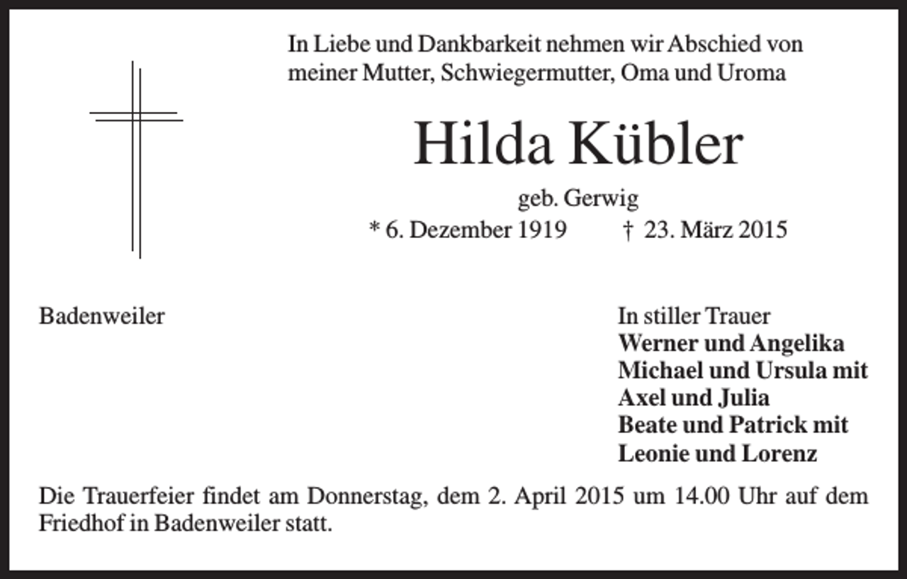 <p>In Liebe und Dankbarkeit nehmen wir Abschied von<br />meiner Mutter, Schwiegermutter, Oma und Uroma</p><p>Hilda Kübler<br />geb. Gerwig<br />* 6. Dezember 1919<br />† 23. März 2015<br />Badenweiler</p><p>In stiller Trauer<br />Werner und Angelika<br />Michael und Ursula mit<br />Axel und Julia<br />Beate und Patrick mit<br />Leonie und Lorenz</p><p>Die Trauerfeier findet am Donnerstag, dem 2. April 2015 um 14.00 Uhr auf dem<br />Friedhof in Badenweiler statt.</p>