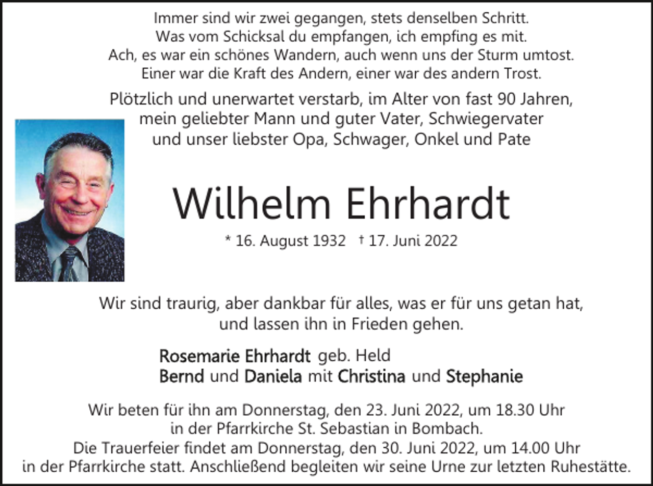 <p>Immer sind wir zwei gegangen, stets denselben Schritt.<br />Was vom Schicksal du empfangen, ich empfing es mit.<br />Ach, es war ein schönes Wandern, auch wenn uns der Sturm umtost.<br />Einer war die Kraft des Andern, einer war des andern Trost.</p><p>Plötzlich und unerwartet verstarb, im Alter von fast 90 Jahren,<br />mein geliebter Mann und guter Vater, Schwiegervater<br />und unser liebster Opa, Schwager, Onkel und Pate</p><p>Wilhelm Ehrhardt<br />* 16. August 1932 † 17. Juni 2022</p><p>Wir sind traurig, aber dankbar für alles, was er für uns getan hat,<br />und lassen ihn in Frieden gehen.<br />und</p><p>geb. Held<br />mit</p><p>und</p><p>Wir beten für ihn am Donnerstag, den 23. Juni 2022, um 18.30 Uhr<br />in der Pfarrkirche St. Sebastian in Bombach.<br />Die Trauerfeier findet am Donnerstag, den 30. Juni 2022, um 14.00 Uhr<br />in der Pfarrkirche statt. Anschließend begleiten wir seine Urne zur letzten Ruhestätte.</p>