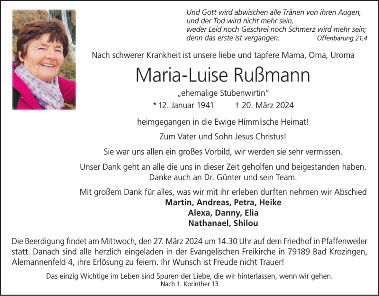 <p>Und Gott wird abwischen alle Tränen von ihren Augen,<br />und der Tod wird nicht mehr sein,<br />weder Leid noch Geschrei noch Schmerz wird mehr sein;<br />denn das erste ist vergangen.<br />Offenbarung 21,4</p><p>Nach schwerer Krankheit ist unsere liebe und tapfere Mama, Oma, Uroma</p><p>Maria-Luise Rußmann<br />„ehemalige Stubenwirtin“<br />* 12. Januar 1941<br />† 20. März 2024<br />heimgegangen in die Ewige Himmlische Heimat!<br />Zum Vater und Sohn Jesus Christus!<br />Sie war uns allen ein großes Vorbild, wir werden sie sehr vermissen.<br />Unser Dank geht an alle die uns in dieser Zeit geholfen und beigestanden haben.<br />Danke auch an Dr. Günter und sein Team.<br />Mit großem Dank für alles, was wir mit ihr erleben durften nehmen wir Abschied<br />Martin, Andreas, Petra, Heike<br />Alexa, Danny, Elia<br />Nathanael, Shilou<br />Die Beerdigung findet am Mittwoch, den 27. März 2024 um 14.30 Uhr auf dem Friedhof in Pfaffenweiler<br />statt. Danach sind alle herzlich eingeladen in der Evangelischen Freikirche in 79189 Bad Krozingen,<br />Alemannenfeld 4, ihre Erlösung zu feiern. Ihr Wunsch ist Freude nicht Trauer!<br />Das einzig Wichtige im Leben sind Spuren der Liebe, die wir hinterlassen, wenn wir gehen.<br />Nach 1. Korinther 13</p>