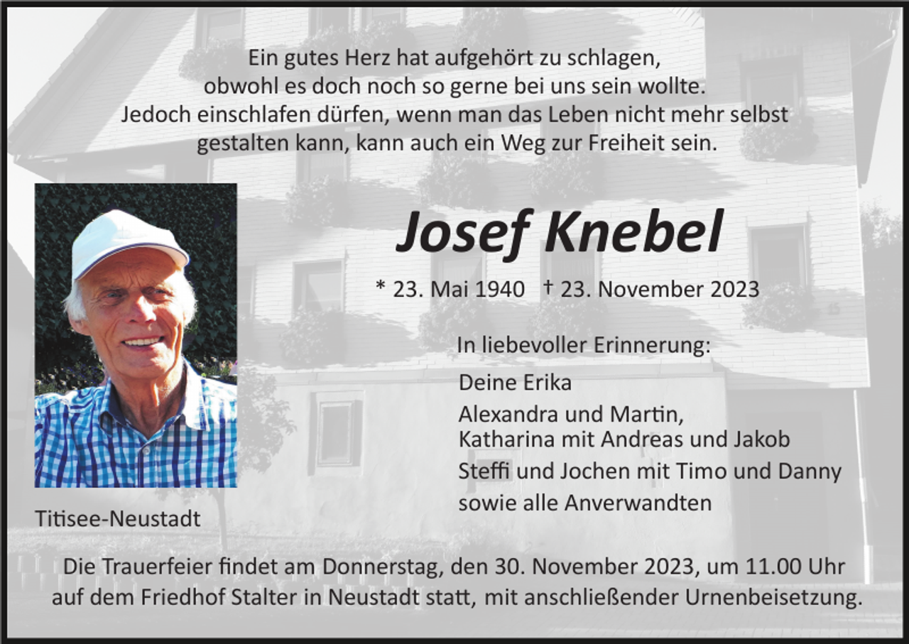 <p>Ein gutes Herz hat aufgehört zu schlagen,<br />obwohl es doch noch so gerne bei uns sein wollte.<br />Jedoch einschlafen dürfen, wenn man das Leben nicht mehr selbst<br />gestalten kann, kann auch ein Weg zur Freiheit sein.</p><p>Josef Knebel<br />* 23. Mai 1940 † 23. November 2023<br />In liebevoller Erinnerung:</p><p>Ti�see­Neustadt</p><p>Deine Erika<br />Alexandra und Mar�n,<br />Katharina mit Andreas und Jakob<br />Steﬃ und Jochen mit Timo und Danny<br />sowie alle Anverwandten</p><p>Die Trauerfeier ﬁndet am Donnerstag, den 30. November 2023, um 11.00 Uhr<br />auf dem Friedhof Stalter in Neustadt sta�, mit anschließender Urnenbeisetzung.</p>