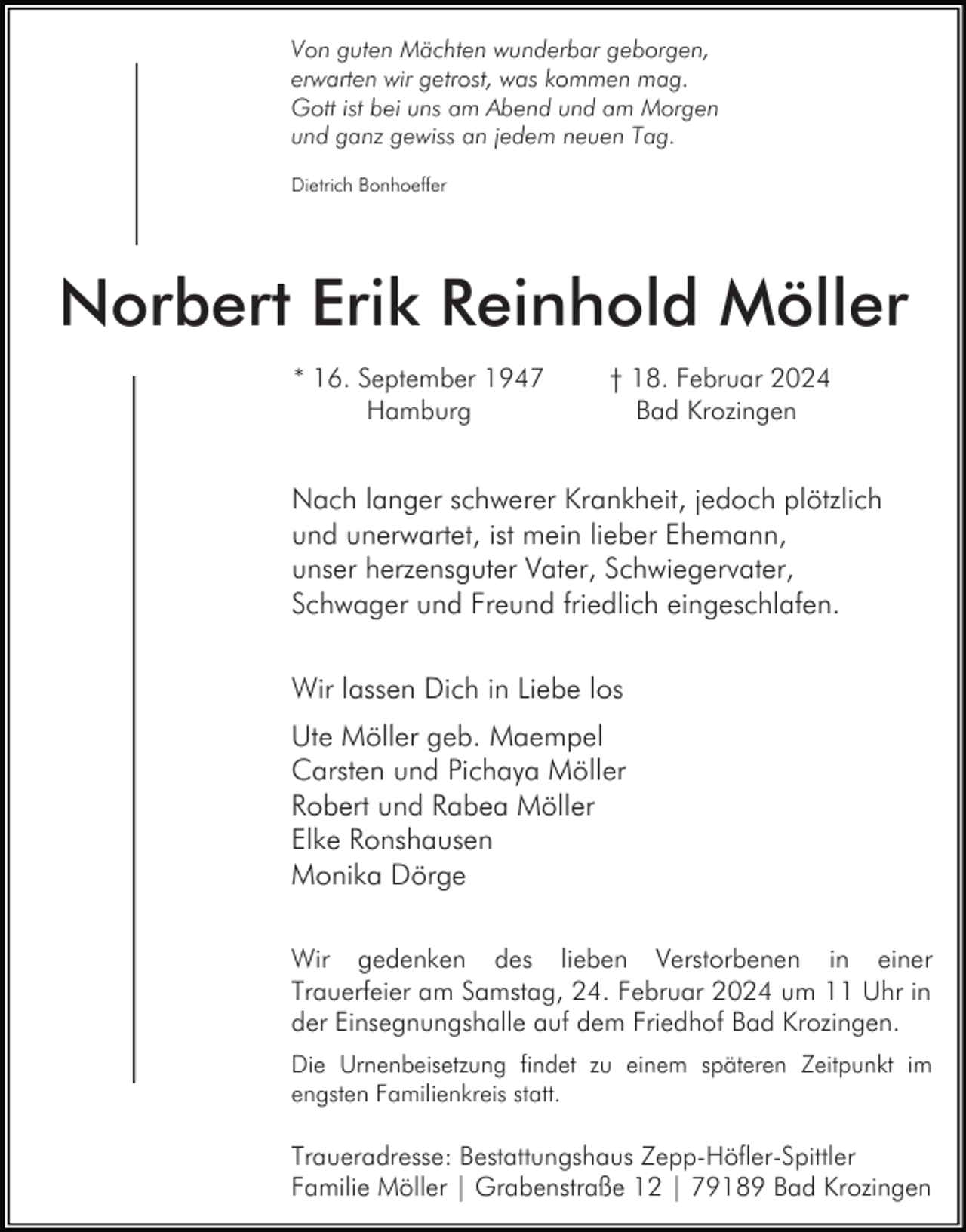 <p>Von guten Mächten wunderbar geborgen,<br />erwarten wir getrost, was kommen mag.<br />Gott ist bei uns am Abend und am Morgen<br />und ganz gewiss an jedem neuen Tag.<br />Dietrich Bonhoeffer</p><p>Norbert Erik Reinhold Möller<br />* 16. September 1947<br />Hamburg</p><p>† 18. Februar 2024<br />Bad Krozingen</p><p>Nach langer schwerer Krankheit, jedoch plötzlich<br />und unerwartet, ist mein lieber Ehemann,<br />unser herzensguter Vater, Schwiegervater,<br />Schwager und Freund friedlich eingeschlafen.<br />Wir lassen Dich in Liebe los<br />Ute Möller geb. Maempel<br />Carsten und Pichaya Möller<br />Robert und Rabea Möller<br />Elke Ronshausen<br />Monika Dörge<br />Wir gedenken des lieben Verstorbenen in einer<br />Trauerfeier am Samstag, 24. Februar 2024 um 11 Uhr in<br />der Einsegnungshalle auf dem Friedhof Bad Krozingen.<br />Die Urnenbeisetzung findet zu einem späteren Zeitpunkt im<br />engsten Familienkreis statt.</p><p>Traueradresse: Bestattungshaus Zepp-Höfler-Spittler<br />Familie Möller | Grabenstraße 12 | 79189 Bad Krozingen</p>