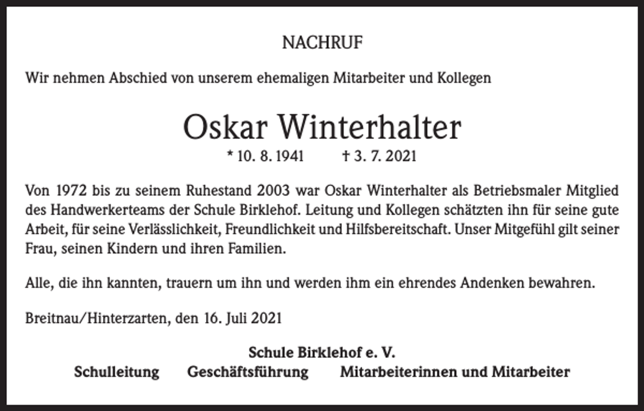 <p>NACHRUF<br />Wir nehmen Abschied von unserem ehemaligen Mitarbeiter und Kollegen</p><p>Oskar Winterhalter<br />* 10. 8. 1941</p><p>† 3. 7. 2021</p><p>Von 1972 bis zu seinem Ruhestand 2003 war Oskar Winterhalter als Betriebsmaler Mitglied<br />des Handwerkerteams der Schule Birklehof. Leitung und Kollegen schätzten ihn für seine gute<br />Arbeit, für seine Verlässlichkeit, Freundlichkeit und Hilfsbereitschaft. Unser Mitgefühl gilt seiner<br />Frau, seinen Kindern und ihren Familien.<br />Alle, die ihn kannten, trauern um ihn und werden ihm ein ehrendes Andenken bewahren.<br />Breitnau/Hinterzarten, den 16. Juli 2021<br />Schulleitung</p><p>Schule Birklehof e. V.<br />Geschäftsführung<br />Mitarbeiterinnen und Mitarbeiter</p>