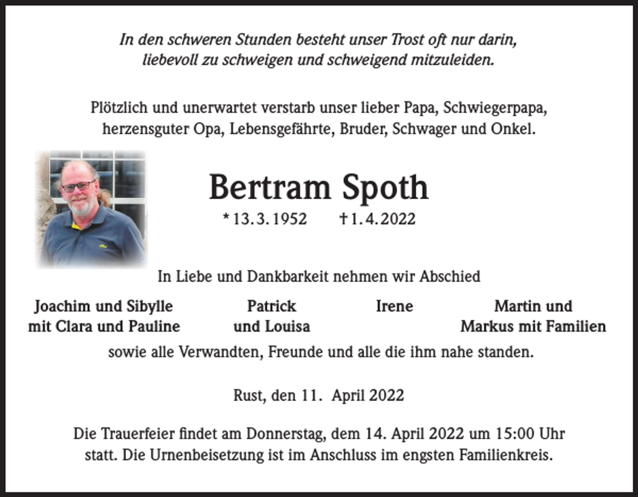 <p>In den schweren Stunden besteht unser Trost oft nur darin,<br />liebevoll zu schweigen und schweigend mitzuleiden.<br />Plötzlich und unerwartet verstarb unser lieber Papa, Schwiegerpapa,<br />herzensguter Opa, Lebensgefährte, Bruder, Schwager und Onkel.</p><p>Bertram Spoth<br />* 13. 3. 1952 † 1. 4. 2022<br />In Liebe und Dankbarkeit nehmen wir Abschied<br />Joachim und Sibylle<br />mit Clara und Pauline</p><p>Patrick<br />Irene<br />und Louisa</p><p>Martin und<br />Markus mit Familien</p><p>sowie alle Verwandten, Freunde und alle die ihm nahe standen.<br />Rust, den 11. April 2022<br />Die Trauerfeier findet am Donnerstag, dem 14. April 2022 um 15:00 Uhr<br />statt. Die Urnenbeisetzung ist im Anschluss im engsten Familienkreis.</p>