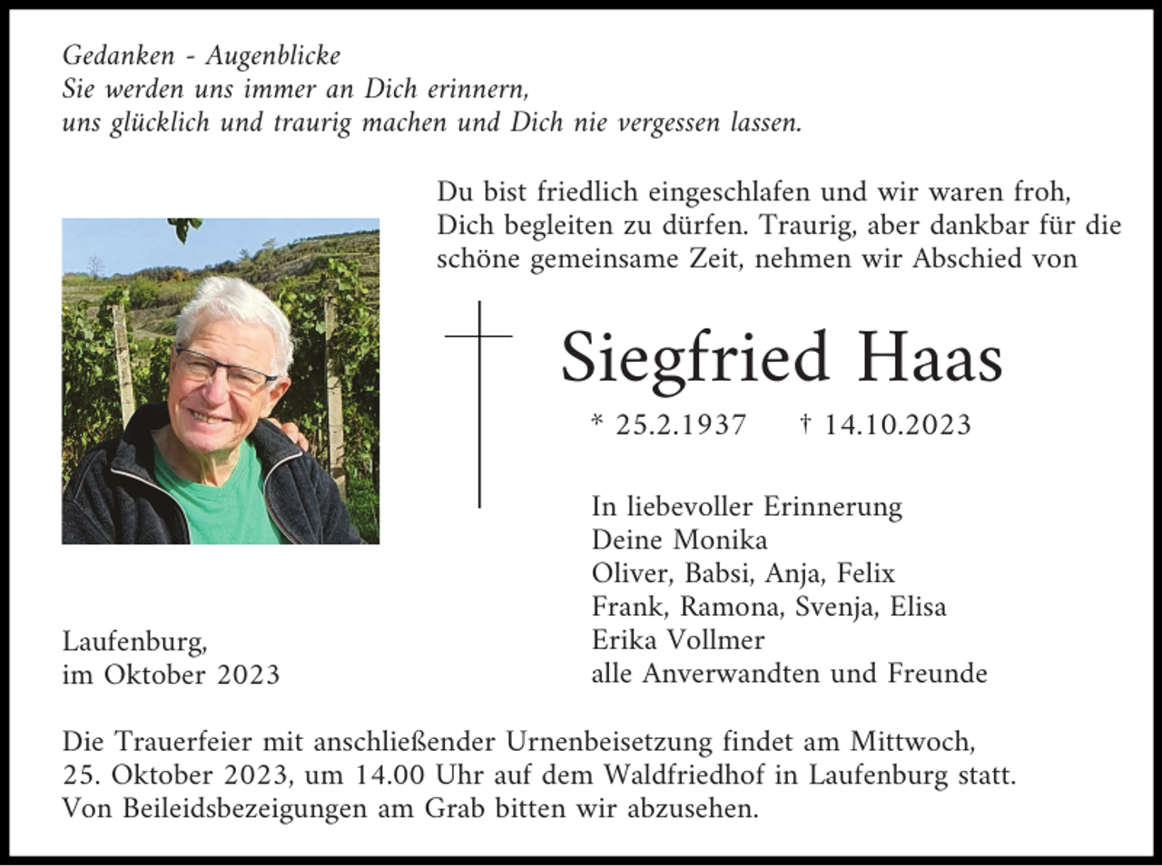 <p>Gedanken - Augenblicke<br />Sie werden uns immer an Dich erinnern,<br />uns glücklich und traurig machen und Dich nie vergessen lassen.<br />Du bist friedlich eingeschlafen und wir waren froh,<br />Dich begleiten zu dürfen. Traurig, aber dankbar für die<br />schöne gemeinsame Zeit, nehmen wir Abschied von</p><p>Siegfried Haas<br />* 25.2.1937</p><p>Laufenburg,<br />im Oktober 2023</p><p>† 14.10.2023</p><p>In liebevoller Erinnerung<br />Deine Monika<br />Oliver, Babsi, Anja, Felix<br />Frank, Ramona, Svenja, Elisa<br />Erika Vollmer<br />alle Anverwandten und Freunde</p><p>Die Trauerfeier mit anschließender Urnenbeisetzung findet am Mittwoch,<br />25. Oktober 2023, um 14.00 Uhr auf dem Waldfriedhof in Laufenburg statt.<br />Von Beileidsbezeigungen am Grab bitten wir abzusehen.</p>
