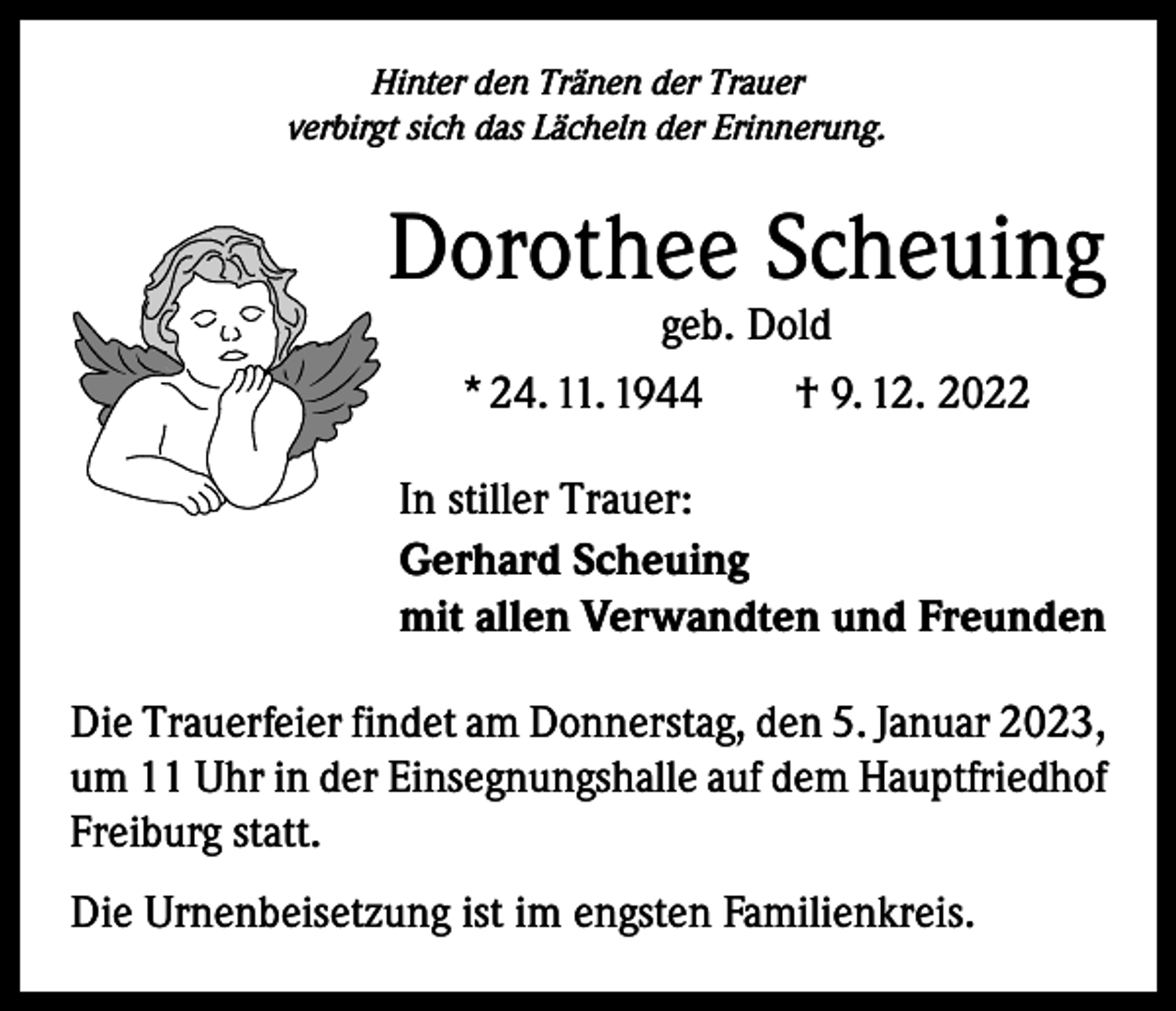 <p>Hinter den Tränen der Trauer<br />verbirgt sich das Lächeln der Erinnerung.</p><p>Dorothee Scheuing<br />geb. Dold<br />* 24. 11. 1944 † 9. 12. 2022</p><p>In stiller Trauer:<br />Gerhard Scheuing<br />mit allen Verwandten und Freunden<br />Die Trauerfeier findet am Donnerstag, den 5. Januar 2023,<br />um 11 Uhr in der Einsegnungshalle auf dem Hauptfriedhof<br />Freiburg statt.<br />Die Urnenbeisetzung ist im engsten Familienkreis.</p>
