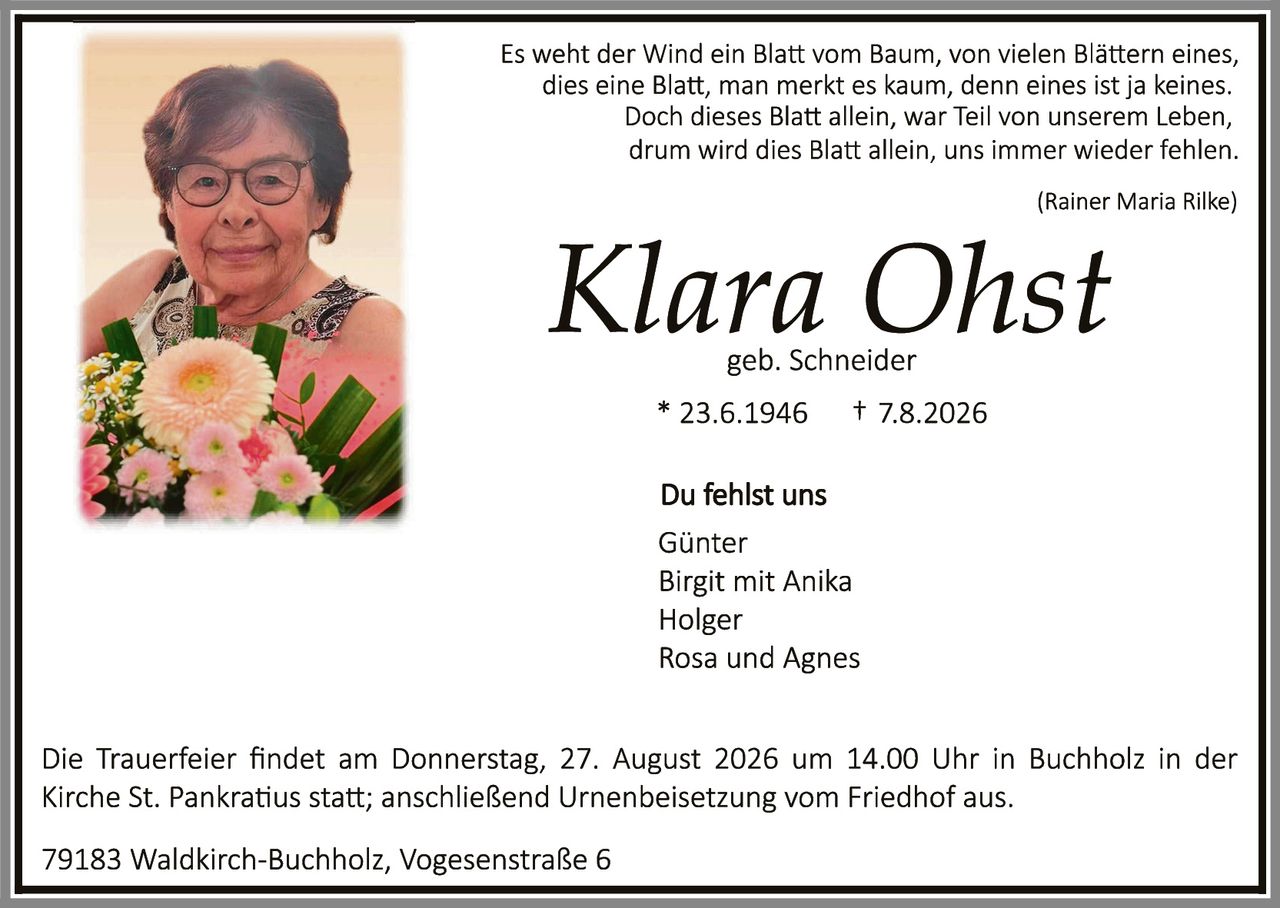 <p><i>Es weht der Wind ein Blatt vom Baum, von vielen Blättern eines, dies eine Blatt, man merkt es kaum, denn eines ist ja keines. Doch dieses Blatt allein, war Teil von unserem Leben, drum wird dies Blatt allein, uns immer wieder fehlen.</i></p><p><i>(Rainer Maria Rilke)</i></p><p><strong>Klara Ohst</strong><br>geb. Schneider</p><p>* 23.6.1946     † 7.8.2026</p><p><strong>Du fehlst uns</strong></p><p>Günter<br>Birgit mit Anika<br>Holger<br>Rosa und Agnes</p><p>Die Trauerfeier findet am Donnerstag, 27. August 2026 um 14.00 Uhr in Buchholz in der Kirche St. Pankratius statt; anschließend Urnenbeisetzung vom Friedhof aus.</p><p>79183 Waldkirch-Buchholz, Vogesenstraße 6</p>