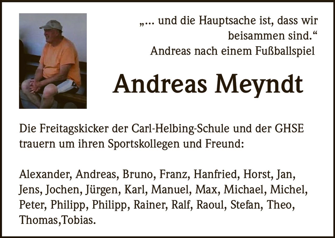 <p>„… und die Hauptsache ist, dass wir<br>beisammen sind.“<br>Andreas nach einem Fußballspiel</p><p><strong>Andreas Meyndt</strong></p><p>Die Freitagskicker der Carl-Helbing-Schule und der GHSE<br>trauern um ihren Sportskollegen und Freund:</p><p>Alexander, Andreas, Bruno, Franz, Hanfried, Horst, Jan,<br>Jens, Jochen, Jürgen, Karl, Manuel, Max, Michael, Michel,<br>Peter, Philipp, Philipp, Rainer, Ralf, Raoul, Stefan, Theo,<br>Thomas, Tobias.</p>