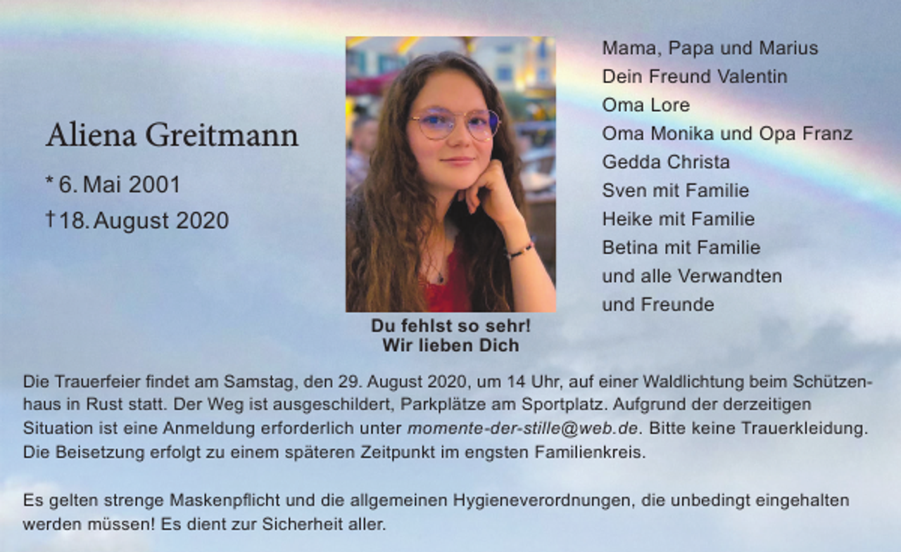 <p>Mama, Papa und Marius<br />Dein Freund Valentin<br />Oma Lore</p><p>Aliena Greitmann</p><p>Oma Monika und Opa Franz<br />Gedda Christa<br />Sven mit Familie</p><p>* 6. Mai 2001<br />† 18. August 2020</p><p>Heike mit Familie<br />Betina mit Familie<br />und alle Verwandten<br />und Freunde<br />Du fehlst so sehr!<br />Wir lieben Dich</p><p>Die Trauerfeier findet am Samstag, den 29. August 2020, um 14 Uhr, auf einer Waldlichtung beim Schützenhaus in Rust statt. Der Weg ist ausgeschildert, Parkplätze am Sportplatz. Aufgrund der derzeitigen<br />Situation ist eine Anmeldung erforderlich unter momente-der-stille@web.de. Bitte keine Trauerkleidung.<br />Die Beisetzung erfolgt zu einem späteren Zeitpunkt im engsten Familienkreis.<br />Es gelten strenge Maskenpflicht und die allgemeinen Hygieneverordnungen, die unbedingt eingehalten<br />werden müssen! Es dient zur Sicherheit aller.</p>