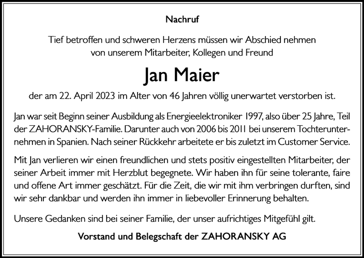 <p>Nachruf<br />Tief betroffen und schweren Herzens müssen wir Abschied nehmen<br />von unserem Mitarbeiter, Kollegen und Freund</p><p>Jan Maier<br />der am 22. April 2023 im Alter von 46 Jahren völlig unerwartet verstorben ist.<br />Jan war seit Beginn seiner Ausbildung als Energieelektroniker 1997, also über 25 Jahre, Teil<br />der ZAHORANSKY-Familie. Darunter auch von 2006 bis 2011 bei unserem Tochterunternehmen in Spanien. Nach seiner Rückkehr arbeitete er bis zuletzt im Customer Service.<br />Mit Jan verlieren wir einen freundlichen und stets positiv eingestellten Mitarbeiter, der<br />seiner Arbeit immer mit Herzblut begegnete. Wir haben ihn für seine tolerante, faire<br />und offene Art immer geschätzt. Für die Zeit, die wir mit ihm verbringen durften, sind<br />wir sehr dankbar und werden ihn immer in liebevoller Erinnerung behalten.<br />Unsere Gedanken sind bei seiner Familie, der unser aufrichtiges Mitgefühl gilt.<br />Vorstand und Belegschaft der ZAHORANSKY AG</p>