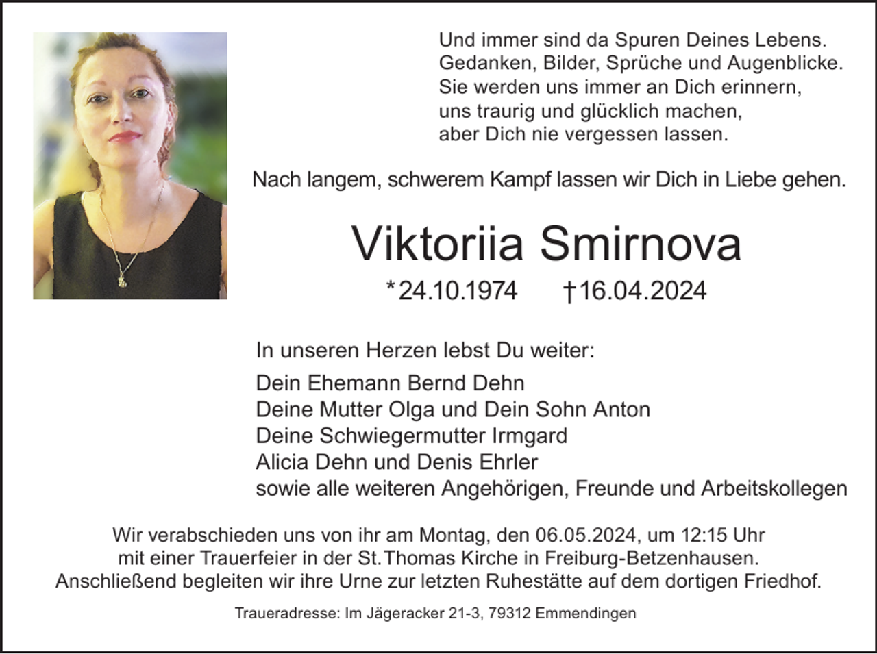 <p>Und immer sind da Spuren Deines Lebens.<br />Gedanken, Bilder, Sprüche und Augenblicke.<br />Sie werden uns immer an Dich erinnern,<br />uns traurig und glücklich machen,<br />aber Dich nie vergessen lassen.</p><p>Nach langem, schwerem Kampf lassen wir Dich in Liebe gehen.</p><p>Viktoriia Smirnova<br />* 24.10.1974</p><p>† 16.04.2024</p><p>In unseren Herzen lebst Du weiter:<br />Dein Ehemann Bernd Dehn<br />Deine Mutter Olga und Dein Sohn Anton<br />Deine Schwiegermutter Irmgard<br />Alicia Dehn und Denis Ehrler<br />sowie alle weiteren Angehörigen, Freunde und Arbeitskollegen<br />Wir verabschieden uns von ihr am Montag, den 06.05.2024, um 12:15 Uhr<br />mit einer Trauerfeier in der St. Thomas Kirche in Freiburg-Betzenhausen.<br />Anschließend begleiten wir ihre Urne zur letzten Ruhestätte auf dem dortigen Friedhof.<br />Traueradresse: Im Jägeracker 21-3, 79312 Emmendingen</p>