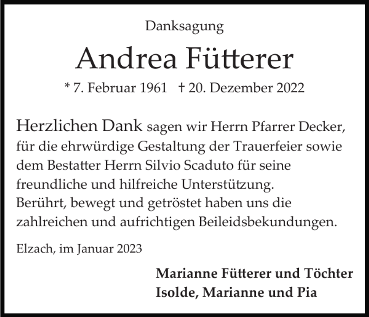 <p>Danksagung</p><p>Andrea Fütterer<br />* 7. Februar 1961 † 20. Dezember 2022</p><p>Herzlichen Dank sagen wir Herrn Pfarrer Decker,<br />für die ehrwürdige Gestaltung der Trauerfeier sowie<br />dem Bestatter Herrn Silvio Scaduto für seine<br />freundliche und hilfreiche Unterstützung.<br />Berührt, bewegt und getröstet haben uns die<br />zahlreichen und aufrichtigen Beileidsbekundungen.<br />Elzach, im Januar 2023</p><p>Marianne Fütterer und Töchter<br />Isolde, Marianne und Pia</p>