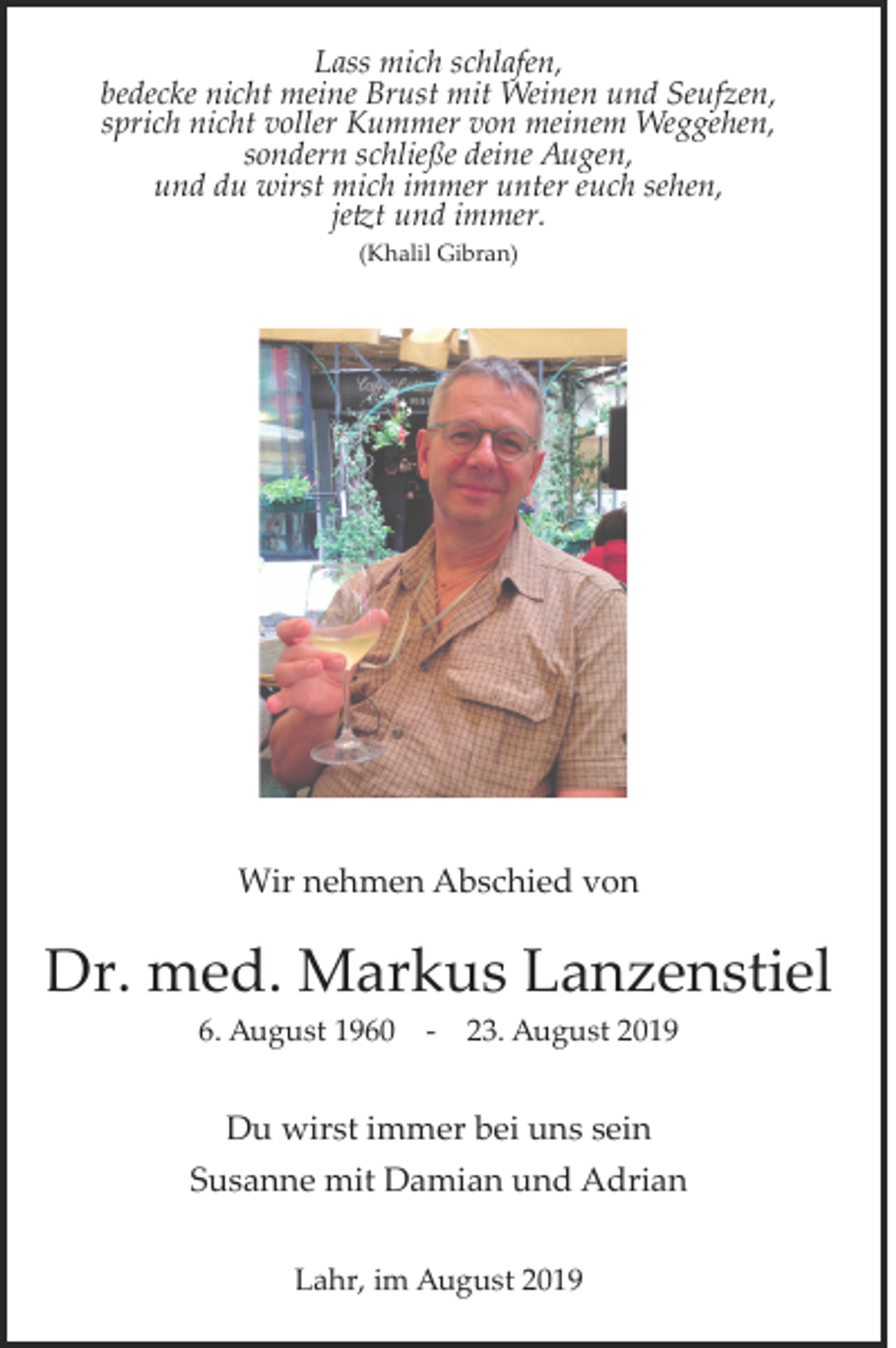 <p>Lass mich schlafen,<br />bedecke nicht meine Brust mit Weinen und Seufzen,<br />sprich nicht voller Kummer von meinem Weggehen,<br />sondern schließe deine Augen,<br />und du wirst mich immer unter euch sehen,<br />je�t und immer.<br />(Khalil Gibran)</p><p>Wir nehmen Abschied von</p><p>Dr. med. Markus Lanzenstiel<br />6. August 1960</p><p>­</p><p>23. August 2019</p><p>Du wirst immer bei uns sein<br />Susanne mit Damian und Adrian<br />Lahr, im August 2019</p>