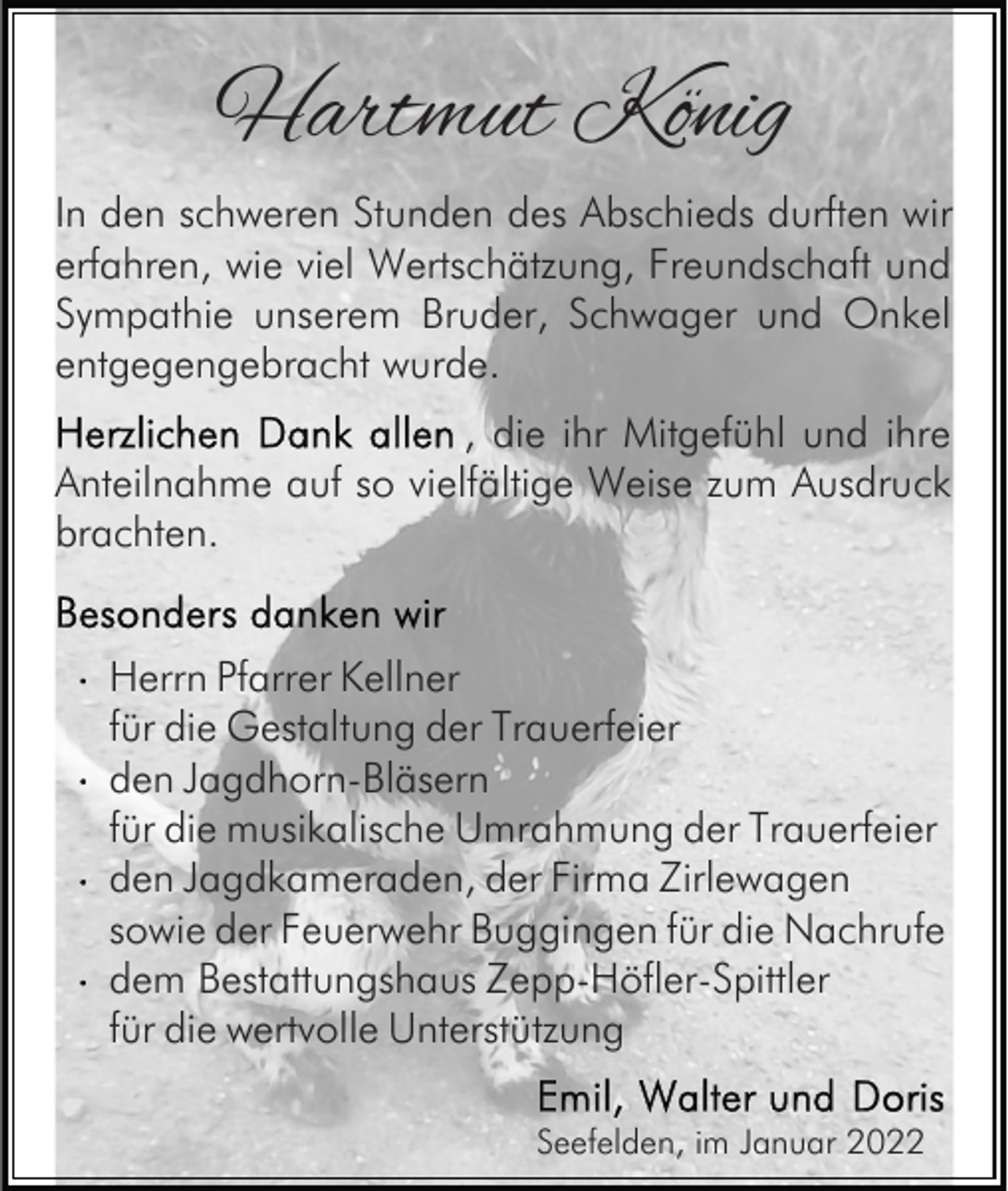 <p>Hartmut König<br />In den schweren Stunden des Abschieds durften wir<br />erfahren, wie viel Wertschätzung, Freundschaft und<br />Sympathie unserem Bruder, Schwager und Onkel<br />entgegengebracht wurde.<br />, die ihr Mitgefühl und ihre<br />Anteilnahme auf so vielfältige Weise zum Ausdruck<br />brachten.<br />Herrn Pfarrer Kellner<br />für die Gestaltung der Trauerfeier<br />den Jagdhorn-Bläsern<br />für die musikalische Umrahmung der Trauerfeier<br />den Jagdkameraden, der Firma Zirlewagen<br />sowie der Feuerwehr Buggingen für die Nachrufe<br />dem Bestattungshaus Zepp-Höfler-Spittler<br />für die wertvolle Unterstützung<br />Seefelden, im Januar 2022</p>