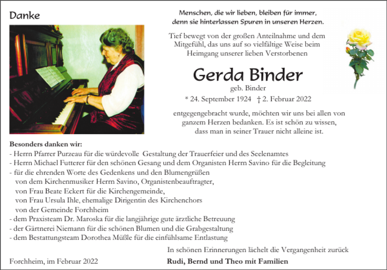 <p>Danke</p><p>Menschen, die wir lieben, bleiben für immer,<br />denn sie hinterlassen Spuren in unseren Herzen.</p><p>Tief bewegt von der großen Anteilnahme und dem<br />Mitgefühl, das uns auf so vielfältige Weise beim<br />Heimgang unserer lieben Verstorbenen</p><p>Gerda Binder<br />geb. Binder<br />* 24. September 1924 † 2. Februar 2022<br />entgegengebracht wurde, möchten wir uns bei allen von<br />ganzem Herzen bedanken. Es ist schön zu wissen,<br />dass man in seiner Trauer nicht alleine ist.<br />Besonders danken wir:<br />- Herrn Pfarrer Purzeau für die würdevolle Gestaltung der Trauerfeier und des Seelenamtes<br />- Herrn Michael Futterer für den schönen Gesang und dem Organisten Herrn Savino für die Begleitung<br />- für die ehrenden Worte des Gedenkens und den Blumengrüßen<br />von dem Kirchenmusiker Herrn Savino, Organistenbeauftragter,<br />von Frau Beate Eckert für die Kirchengemeinde,<br />von Frau Ursula Ihle, ehemalige Dirigentin des Kirchenchors<br />von der Gemeinde Forchheim<br />- dem Praxisteam Dr. Maroska für die langjährige gute ärztliche Betreuung<br />- der Gärtnerei Niemann für die schönen Blumen und die Grabgestaltung<br />- dem Bestattungsteam Dorothea Müßle für die einfühlsame Entlastung</p><p>Forchheim, im Februar 2022</p><p>In schönen Erinnerungen lächelt die Vergangenheit zurück<br />Rudi, Bernd und Theo mit Familien</p>