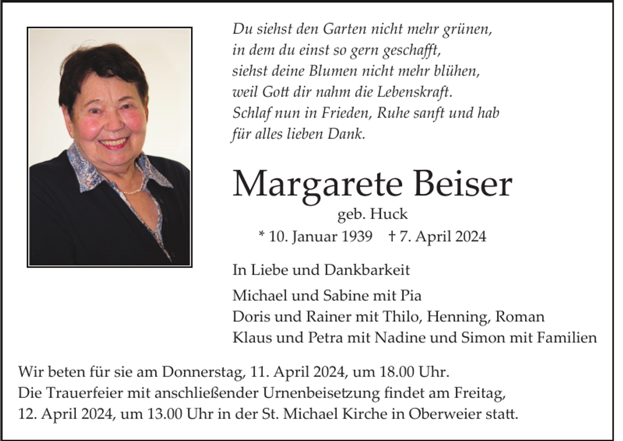 <p>Du siehst den Garten nicht mehr grünen,<br />in dem du einst so gern geschaﬀt,<br />siehst deine Blumen nicht mehr blühen,<br />weil Gott dir nahm die Lebenskraft.<br />Schlaf nun in Frieden, Ruhe sanft und hab<br />für alles lieben Dank.</p>
<p>Margarete Beiser<br />geb. Huck<br />* 10. Januar 1939 † 7. April 2024<br />In Liebe und Dankbarkeit<br />Michael und Sabine mit Pia<br />Doris und Rainer mit Thilo, Henning, Roman<br />Klaus und Petra mit Nadine und Simon mit Familien<br />Wir beten für sie am Donnerstag, 11. April 2024, um 18.00 Uhr.<br />Die Trauerfeier mit anschließender Urnenbeisetzung ﬁndet am Freitag,<br />12. April 2024, um 13.00 Uhr in der St. Michael Kirche in Oberweier statt.</p>