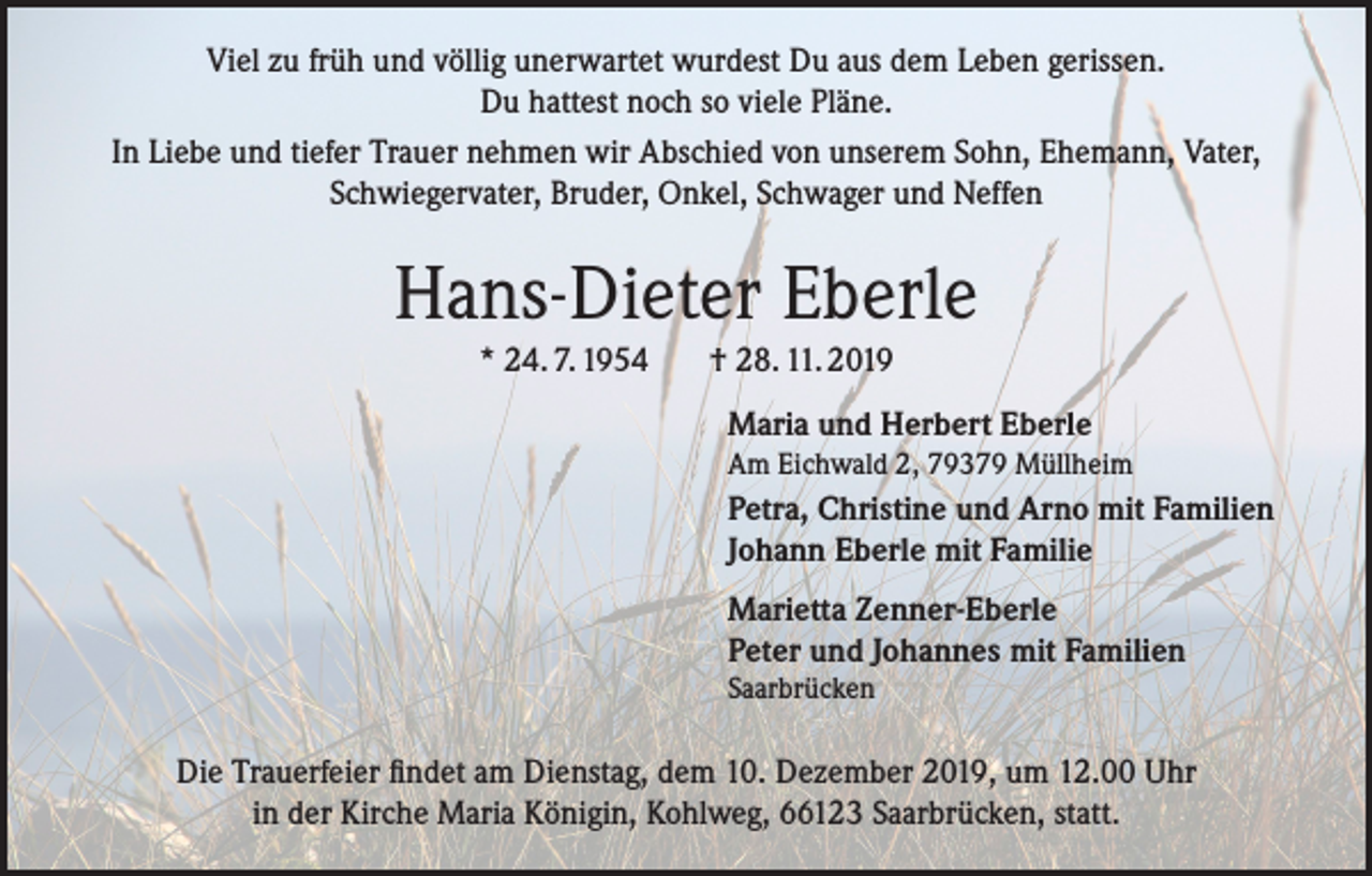 <p>Viel zu früh und völlig unerwartet wurdest Du aus dem Leben gerissen.<br />Du hattest noch so viele Pläne.<br />In Liebe und tiefer Trauer nehmen wir Abschied von unserem Sohn, Ehemann, Vater,<br />Schwiegervater, Bruder, Onkel, Schwager und Neffen</p><p>Hans-Dieter Eberle<br />* 24. 7. 1954</p><p>† 28. 11. 2019<br />Maria und Herbert Eberle<br />Am Eichwald 2, 79379 Müllheim</p><p>Petra, Christine und Arno mit Familien<br />Johann Eberle mit Familie<br />Marietta Zenner-Eberle<br />Peter und Johannes mit Familien<br />Saarbrücken</p><p>Die Trauerfeier findet am Dienstag, dem 10. Dezember 2019, um 12.00 Uhr<br />in der Kirche Maria Königin, Kohlweg, 66123 Saarbrücken, statt.</p>
