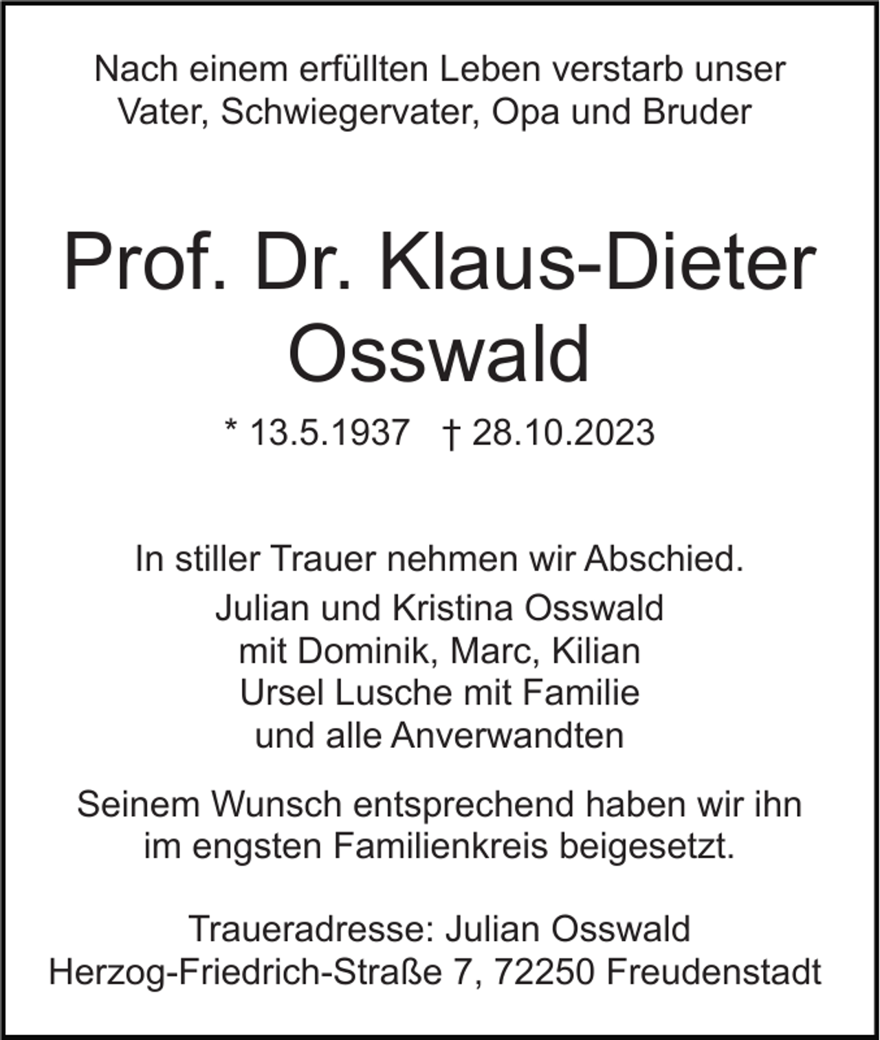 <p>Nach einem erfüllten Leben verstarb unser<br />Vater, Schwiegervater, Opa und Bruder</p><p>Prof. Dr. Klaus-Dieter<br />Osswald<br />* 13.5.1937 † 28.10.2023<br />In stiller Trauer nehmen wir Abschied.<br />Julian und Kristina Osswald<br />mit Dominik, Marc, Kilian<br />Ursel Lusche mit Familie<br />und alle Anverwandten<br />Seinem Wunsch entsprechend haben wir ihn<br />im engsten Familienkreis beigesetzt.<br />Traueradresse: Julian Osswald<br />Herzog-Friedrich-Straße 7, 72250 Freudenstadt</p>