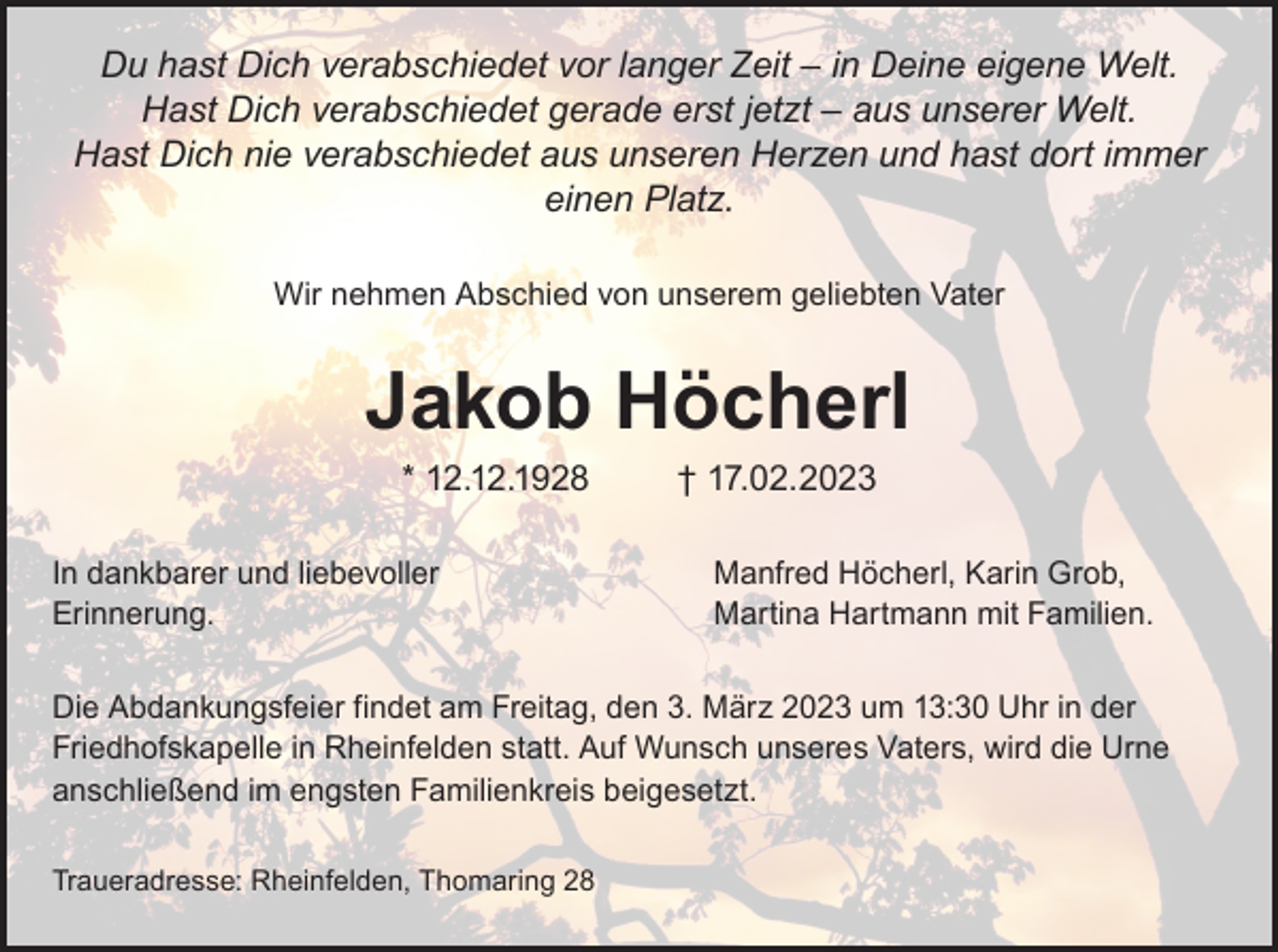 <p>Du hast Dich verabschiedet vor langer Zeit – in Deine eigene Welt.<br />Hast Dich verabschiedet gerade erst jetzt – aus unserer Welt.<br />Hast Dich nie verabschiedet aus unseren Herzen und hast dort immer<br />einen Platz.<br />Wir nehmen Abschied von unserem geliebten Vater</p><p>Jakob Höcherl<br />* 12.12.1928 † 17.02.2023</p><p>In dankbarer und liebevoller<br />Erinnerung.</p><p>Manfred Höcherl, Karin Grob,<br />Martina Hartmann mit Familien.</p><p>Die Abdankungsfeier findet am Freitag, den 3. März 2023 um 13:30 Uhr in der<br />Friedhofskapelle in Rheinfelden statt. Auf Wunsch unseres Vaters, wird die Urne<br />anschließend im engsten Familienkreis beigesetzt.<br />Traueradresse: Rheinfelden, Thomaring 28</p>