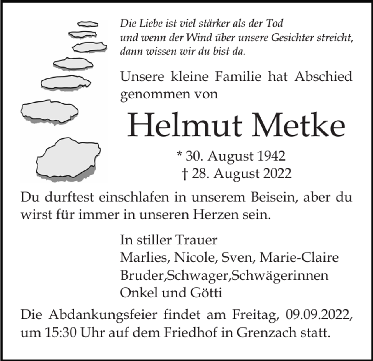 <p>Die Liebe ist viel stärker als der Tod<br />und wenn der Wind über unsere Gesichter streicht,<br />dann wissen wir du bist da.</p><p>Unsere kleine Familie hat Abschied<br />genommen von</p><p>Helmut Metke<br />* 30. August 1942<br />† 28. August 2022<br />Du durftest einschlafen in unserem Beisein, aber du<br />wirst für immer in unseren Herzen sein.<br />In stiller Trauer<br />Marlies, Nicole, Sven, Marie-Claire<br />Bruder,Schwager,Schwägerinnen<br />Onkel und Götti<br />Die Abdankungsfeier findet am Freitag, 09.09.2022,<br />um 15:30 Uhr auf dem Friedhof in Grenzach statt.</p>