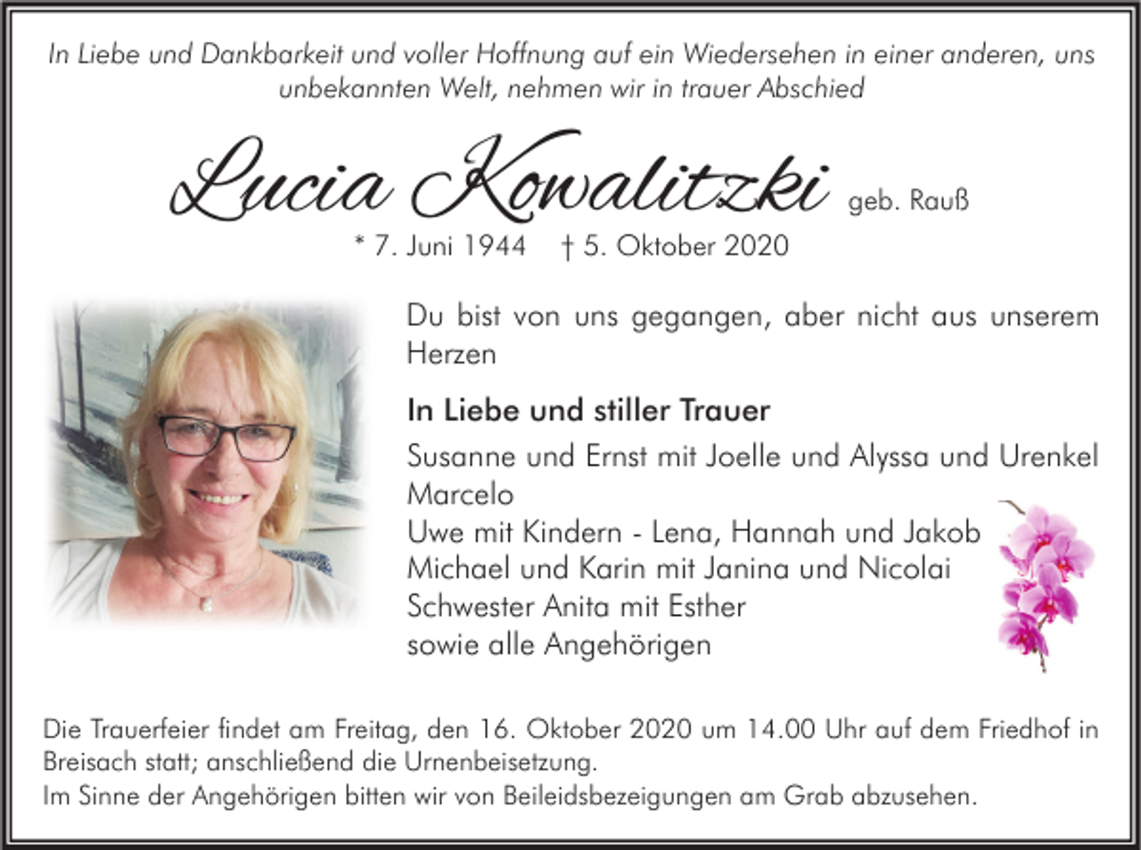 <p>In Liebe und Dankbarkeit und voller Hoffnung auf ein Wiedersehen in einer anderen, uns<br />unbekannten Welt, nehmen wir in trauer Abschied</p><p>Lucia Kowalitzki<br />* 7. Juni 1944</p><p>geb. Rauß</p><p>† 5. Oktober 2020</p><p>Du bist von uns gegangen, aber nicht aus unserem<br />Herzen<br />In Liebe und stiller Trauer<br />Susanne und Ernst mit Joelle und Alyssa und Urenkel<br />Marcelo<br />Uwe mit Kindern - Lena, Hannah und Jakob<br />Michael und Karin mit Janina und Nicolai<br />Schwester Anita mit Esther<br />sowie alle Angehörigen<br />Die Trauerfeier findet am Freitag, den 16. Oktober 2020 um 14.00 Uhr auf dem Friedhof in<br />Breisach statt; anschließend die Urnenbeisetzung.<br />Im Sinne der Angehörigen bitten wir von Beileidsbezeigungen am Grab abzusehen.</p>