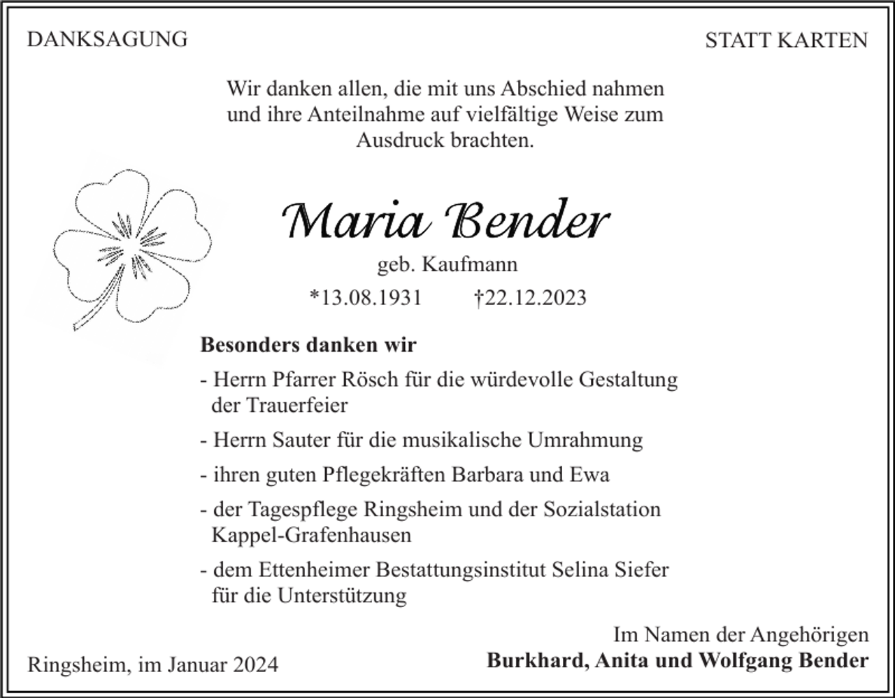 <p>DANKSAGUNG</p><p>STATT KARTEN<br />Wir danken allen, die mit uns Abschied nahmen<br />und ihre Anteilnahme auf vielfältige Weise zum<br />Ausdruck brachten.</p><p>geb. Kaufmann<br />*13.08.1931<br />†22.12.2023<br />Besonders danken wir<br />- Herrn Pfarrer Rösch für die würdevolle Gestaltung<br />der Trauerfeier<br />- Herrn Sauter für die musikalische Umrahmung<br />- ihren guten Pflegekräften Barbara und Ewa<br />- der Tagespflege Ringsheim und der Sozialstation<br />Kappel-Grafenhausen<br />- dem Ettenheimer Bestattungsinstitut Selina Siefer<br />für die Unterstützung<br />Ringsheim, im Januar 2024</p><p>Im Namen der Angehörigen<br />Burkhard, Anita und Wolfgang Bender</p>