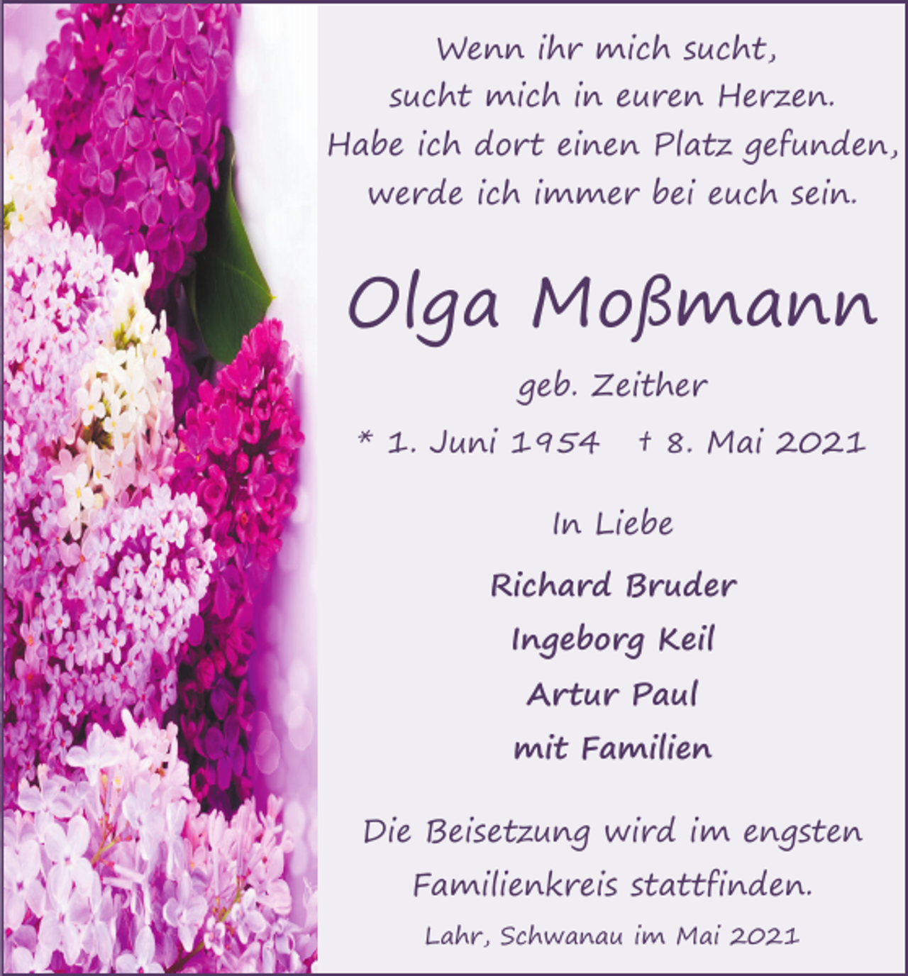 <p>Wenn ihr mich sucht,<br />sucht mich in euren Herzen.<br />Habe ich dort einen Platz gefunden,<br />werde ich immer bei euch sein.</p><p>Olga Moßmann<br />geb. Zeither<br />* 1. Juni 1954</p><p>† 8. Mai 2021</p><p>In Liebe<br />Richard Bruder<br />Ingeborg Keil<br />Artur Paul<br />mit Familien<br />Die Beisetzung wird im engsten<br />Familienkreis stattfinden.<br />Lahr, Schwanau im Mai 2021</p>