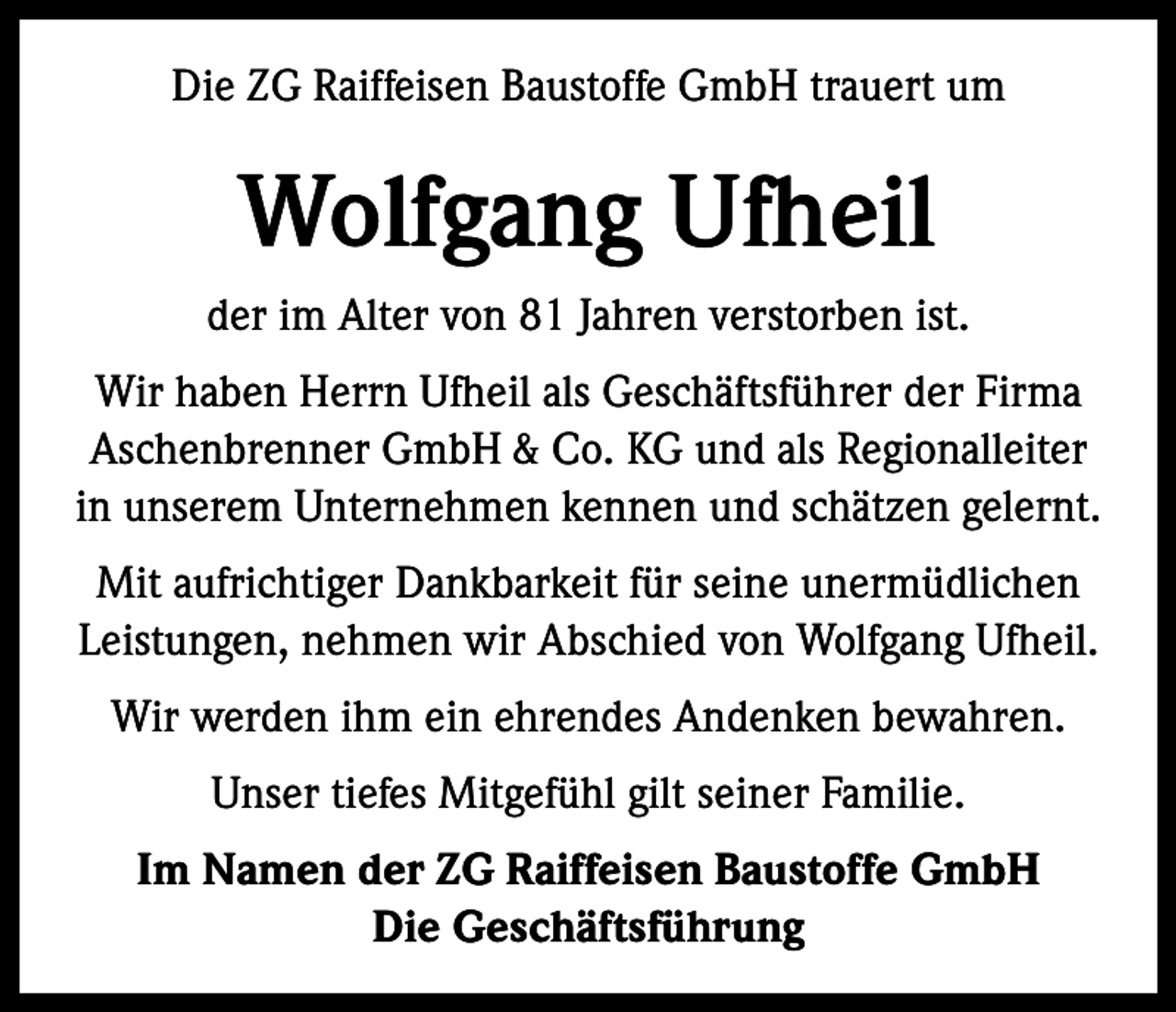 <p>Die ZG Raiffeisen Baustoffe GmbH trauert um</p><p>Wolfgang Ufheil<br />der im Alter von 81 Jahren verstorben ist.<br />Wir haben Herrn Ufheil als Geschäftsführer der Firma<br />Aschenbrenner GmbH &amp; Co. KG und als Regionalleiter<br />in unserem Unternehmen kennen und schätzen gelernt.<br />Mit aufrichtiger Dankbarkeit für seine unermüdlichen<br />Leistungen, nehmen wir Abschied von Wolfgang Ufheil.<br />Wir werden ihm ein ehrendes Andenken bewahren.<br />Unser tiefes Mitgefühl gilt seiner Familie.<br />Im Namen der ZG Raiffeisen Baustoffe GmbH<br />Die Geschäftsführung</p>