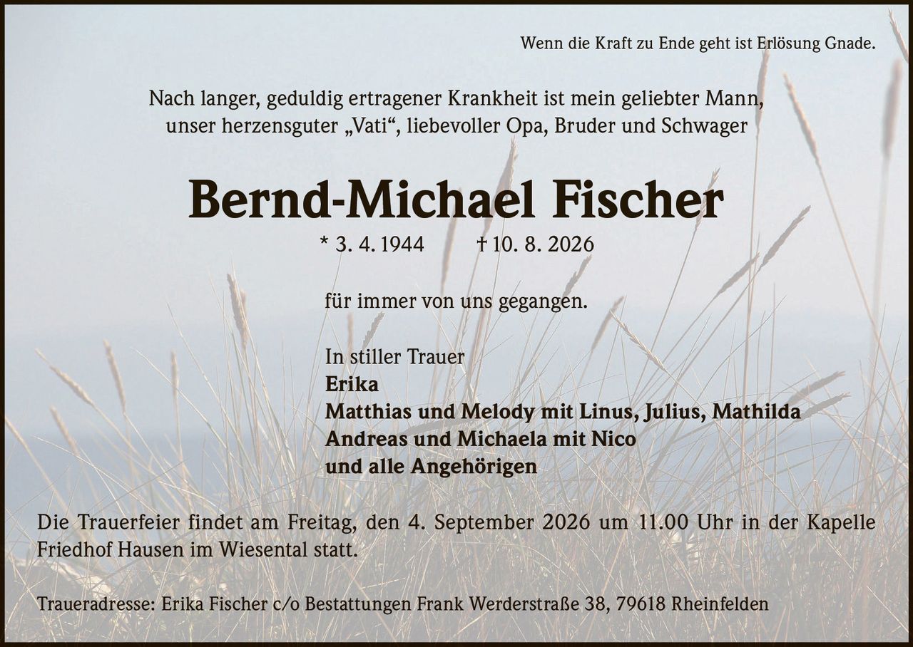 <p>Wenn die Kraft zu Ende geht ist Erlösung Gnade.</p>

<p>Nach langer, geduldig ertragener Krankheit ist mein geliebter Mann, unser herzensguter „Vati", liebevoller Opa, Bruder und Schwager</p>

<p><strong>Bernd-Michael Fischer</strong> * 3. 4. 1944 † 10. 8. 2026</p>

<p>für immer von uns gegangen.</p>

<p>In stiller Trauer<br>
Erika<br>
Matthias und Melody mit Linus, Julius, Mathilda<br>
Andreas und Michaela mit Nico<br>
und alle Angehörigen</p>

<p>Die Trauerfeier findet am Freitag, den 4. September 2026 um 11.00 Uhr in der Kapelle Friedhof Hausen im Wiesental statt.</p>

<p>Traueradresse: Erika Fischer c/o Bestattungen Frank Werderstraße 38, 79618 Rheinfelden</p>