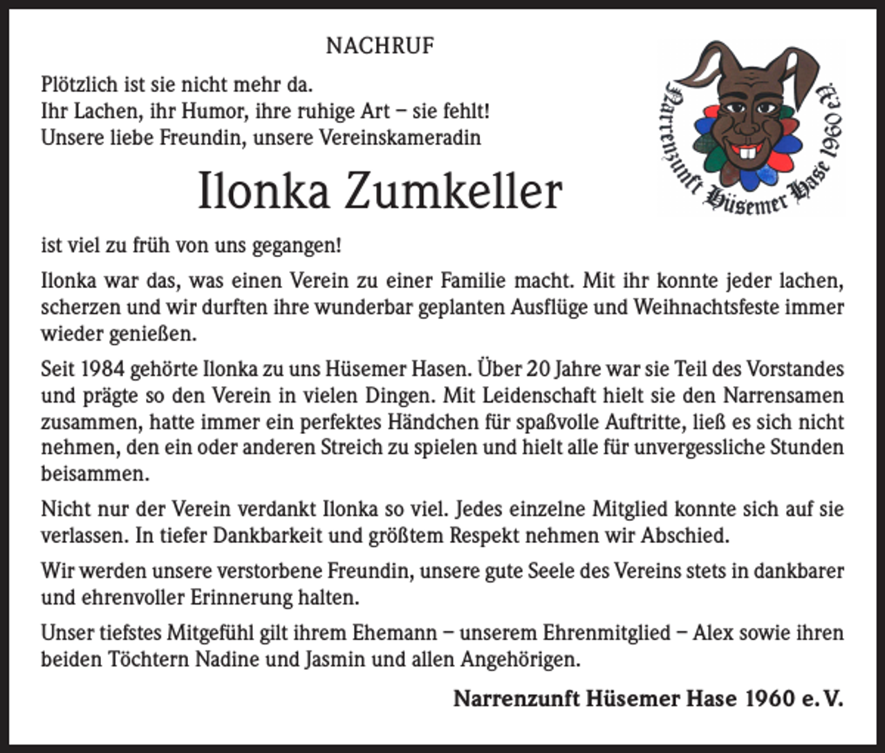 <p>NACHRUF<br />Plötzlich ist sie nicht mehr da.<br />Ihr Lachen, ihr Humor, ihre ruhige Art – sie fehlt!<br />Unsere liebe Freundin, unsere Vereinskameradin</p><p>Ilonka Zumkeller<br />ist viel zu früh von uns gegangen!<br />Ilonka war das, was einen Verein zu einer Familie macht. Mit ihr konnte jeder lachen,<br />scherzen und wir durften ihre wunderbar geplanten Ausflüge und Weihnachtsfeste ­immer<br />wieder genießen.<br />Seit 1984 gehörte Ilonka zu uns Hüsemer Hasen. Über 20 Jahre war sie Teil des Vorstandes<br />und prägte so den Verein in vielen Dingen. Mit Leidenschaft hielt sie den Narrensamen<br />zusammen, hatte immer ein perfektes Händchen für spaßvolle Auftritte, ließ es sich nicht<br />nehmen, den ein oder anderen Streich zu spielen und hielt alle für unvergessliche Stunden<br />beisammen.<br />Nicht nur der Verein verdankt Ilonka so viel. Jedes einzelne Mitglied konnte sich auf sie<br />verlassen. In tiefer Dankbarkeit und größtem Respekt nehmen wir Abschied.<br />Wir werden unsere verstorbene Freundin, unsere gute Seele des Vereins stets in dankbarer<br />und ehrenvoller Erinnerung halten.<br />Unser tiefstes Mitgefühl gilt ihrem Ehemann – unserem Ehrenmitglied – Alex sowie ihren<br />beiden Töchtern Nadine und Jasmin und allen Angehörigen.</p><p>Narrenzunft Hüsemer Hase 1960 e. V.</p>