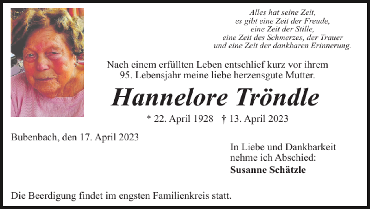 <p>Alles hat seine Zeit,<br />es gibt eine Zeit der Freude,<br />eine Zeit der Stille,<br />eine Zeit des Schmerzes, der Trauer<br />und eine Zeit der dankbaren Erinnerung.</p><p>Nach einem erfüllten Leben entschlief kurz vor ihrem<br />95. Lebensjahr meine liebe herzensgute Mutter.</p><p>Hannelore Tröndle<br />* 22. April 1928 † 13. April 2023<br />Bubenbach, den 17. April 2023<br />In Liebe und Dankbarkeit<br />nehme ich Abschied:<br />Susanne Schätzle<br />Die Beerdigung findet im engsten Familienkreis statt.</p>