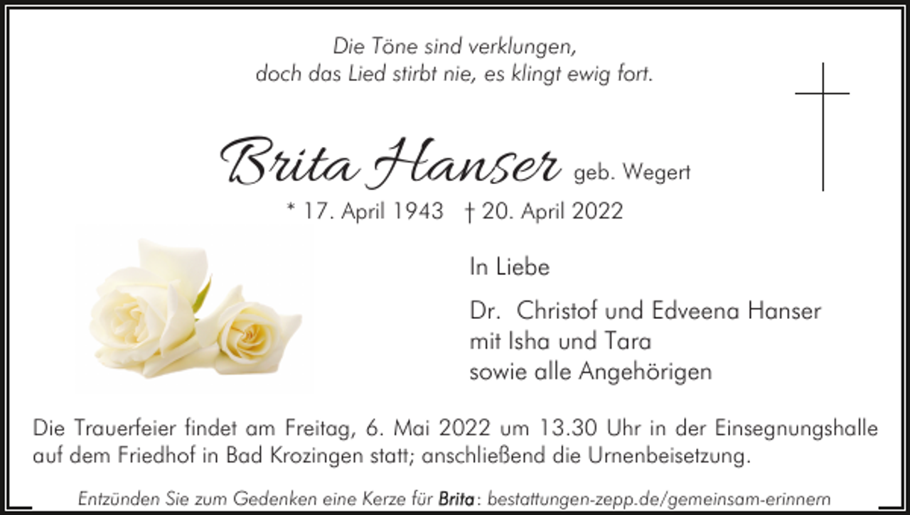 <p>Die Töne sind verklungen,<br />doch das Lied stirbt nie, es klingt ewig fort.</p><p>Brita Hanser</p><p>geb. Wegert</p><p>* 17. April 1943 † 20. April 2022</p><p>In Liebe<br />Dr. Christof und Edveena Hanser<br />mit Isha und Tara<br />sowie alle Angehörigen<br />Die Trauerfeier findet am Freitag, 6. Mai 2022 um 13.30 Uhr in der Einsegnungshalle<br />auf dem Friedhof in Bad Krozingen statt; anschließend die Urnenbeisetzung.<br />Entzünden Sie zum Gedenken eine Kerze für</p><p>: bestattungen-zepp.de/gemeinsam-erinnern</p>