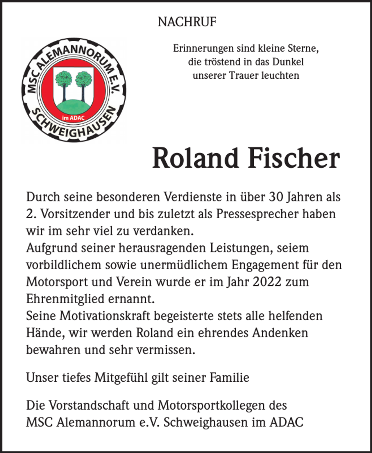 <p>NACHRUF<br />Erinnerungen sind kleine Sterne,<br />die tröstend in das Dunkel<br />unserer Trauer leuchten</p><p>Roland Fischer<br />Durch seine besonderen Verdienste in über 30 Jahren als<br />2. Vorsitzender und bis zuletzt als Pressesprecher haben<br />wir im sehr viel zu verdanken.<br />Aufgrund seiner herausragenden Leistungen, seiem<br />vorbildlichem sowie unermüdlichem Engagement für den<br />Motorsport und Verein wurde er im Jahr 2022 zum<br />Ehrenmitglied ernannt.<br />Seine Motivationskraft begeisterte stets alle helfenden<br />Hände, wir werden Roland ein ehrendes Andenken<br />bewahren und sehr vermissen.<br />Unser tiefes Mitgefühl gilt seiner Familie<br />Die Vorstandschaft und Motorsportkollegen des<br />MSC Alemannorum e.V. Schweighausen im ADAC</p>