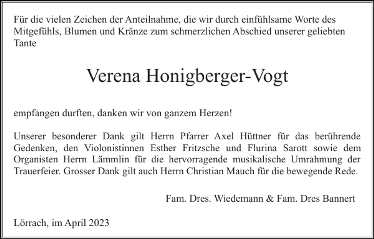 <p>Für die vielen Zeichen der Anteilnahme, die wir durch einfühlsame Worte des<br />Mitgefühls, Blumen und Kränze zum schmerzlichen Abschied unserer geliebten<br />Tante</p><p>Verena Honigberger-Vogt<br />empfangen durften, danken wir von ganzem Herzen!<br />Unserer besonderer Dank gilt Herrn Pfarrer Axel Hüttner für das berührende<br />Gedenken, den Violonistinnen Esther Fritzsche und Flurina Sarott sowie dem<br />Organisten Herrn Lämmlin für die hervorragende musikalische Umrahmung der<br />Trauerfeier. Grosser Dank gilt auch Herrn Christian Mauch für die bewegende Rede.</p><p>Fam. Dres. Wiedemann &amp; Fam. Dres Bannert<br />Lörrach, im April 2023</p>