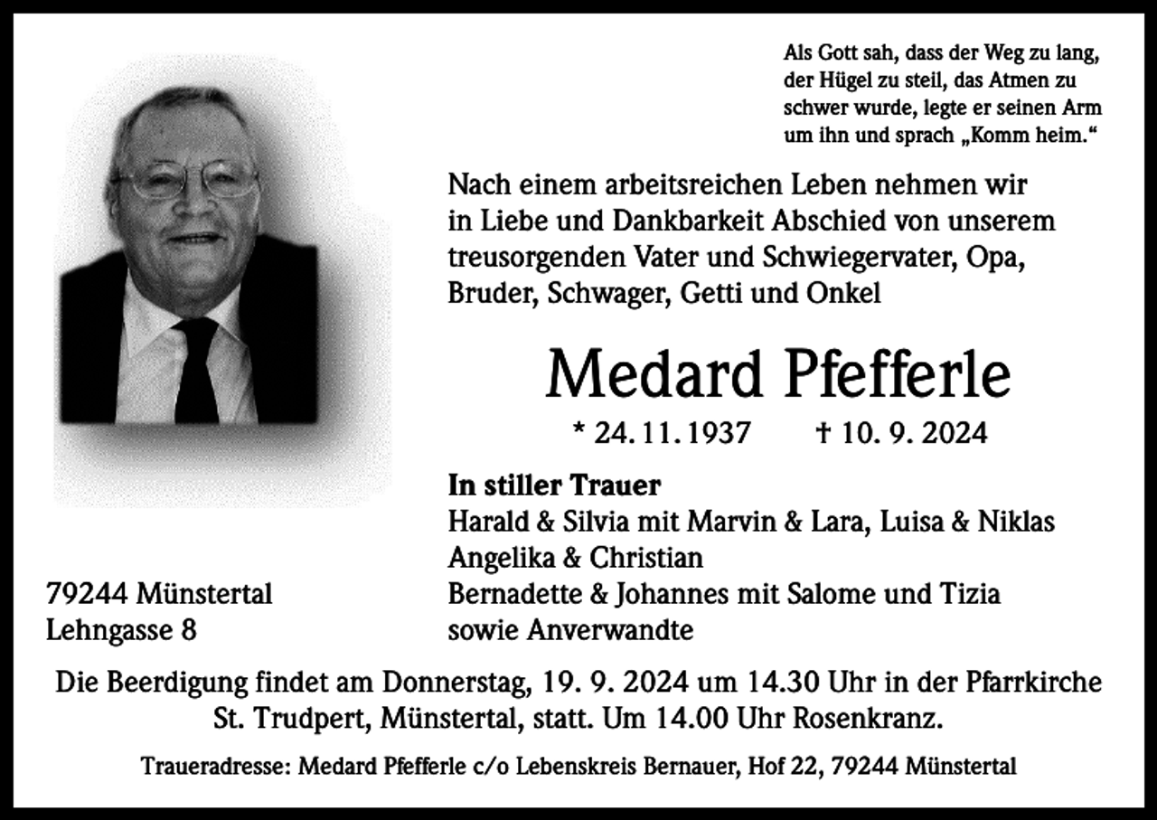 <p>Als Gott sah, dass der Weg zu lang,<br />der Hügel zu steil, das Atmen zu<br />schwer wurde, legte er seinen Arm<br />um ihn und sprach „Komm heim.“</p><p>Nach einem arbeitsreichen Leben nehmen wir<br />in Liebe und Dankbarkeit Abschied von unserem<br />treusorgenden Vater und Schwiegervater, Opa,<br />Bruder, Schwager, Getti und Onkel</p><p>Medard Pfefferle<br />* 24. 11. 1937 † 10. 9. 2024</p><p>79244 Münstertal<br />Lehngasse 8</p><p>In stiller Trauer<br />Harald &amp; Silvia mit Marvin &amp; Lara, Luisa &amp; Niklas<br />Angelika &amp; Christian<br />Bernadette &amp; Johannes mit Salome und Tizia<br />sowie Anverwandte</p><p>Die Beerdigung findet am Donnerstag, 19. 9. 2024 um 14.30 Uhr in der Pfarrkirche<br />St. Trudpert, Münstertal, statt. Um 14.00 Uhr Rosenkranz.<br />Traueradresse: Medard Pfefferle c/o Lebenskreis Bernauer, Hof 22, 79244 Münstertal</p>