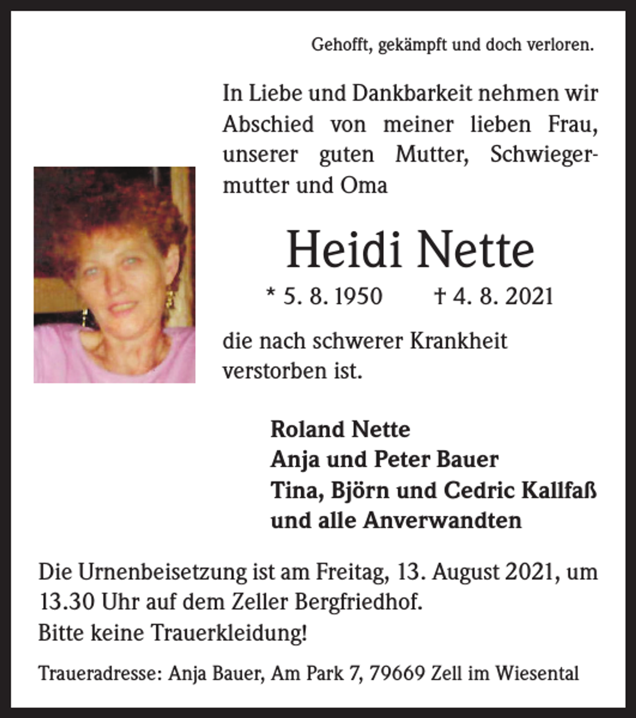 <p>Gehofft, gekämpft und doch verloren.</p><p>In Liebe und Dankbarkeit nehmen wir<br />Abschied von meiner lieben Frau,<br />­unserer guten Mutter, Schwieger­<br />mutter und Oma</p><p>Heidi Nette<br />* 5. 8. 1950 † 4. 8. 2021<br />die nach schwerer Krankheit<br />verstorben ist.<br />Roland Nette<br />Anja und Peter Bauer<br />Tina, Björn und Cedric Kallfaß<br />und alle Anverwandten<br />Die Urnenbeisetzung ist am Freitag, 13. August 2021, um<br />13.30 Uhr auf dem Zeller Bergfriedhof.<br />Bitte keine Trauerkleidung!<br />Traueradresse: Anja Bauer, Am Park 7, 79669 Zell im Wiesental</p>