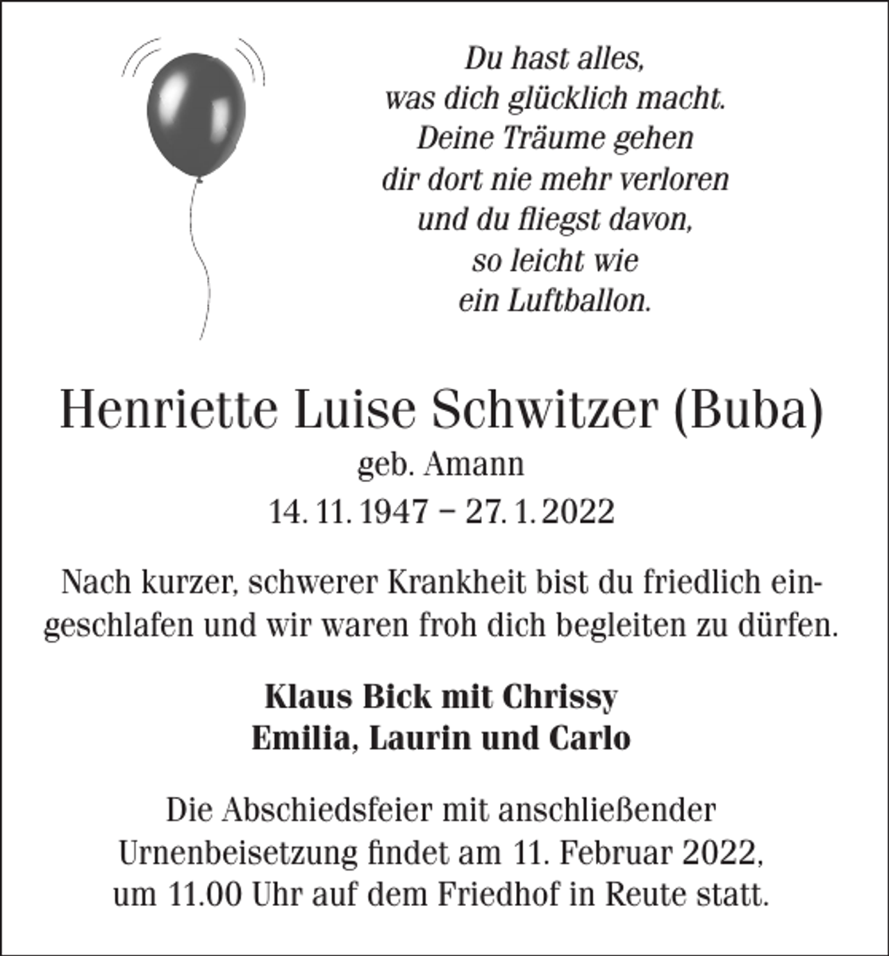 <p>Du hast alles,<br />was dich glücklich macht.<br />Deine Träume gehen<br />dir dort nie mehr verloren<br />und du fliegst davon,<br />so leicht wie<br />ein Luftballon.</p><p>Henriette Luise Schwitzer (Buba)<br />geb. Amann<br />14. 11. 1947 – 27. 1. 2022<br />Nach kurzer, schwerer Krankheit bist du friedlich eingeschlafen und wir waren froh dich begleiten zu dürfen.<br />Klaus Bick mit Chrissy<br />Emilia, Laurin und Carlo<br />Die Abschiedsfeier mit anschließender<br />Urnenbeisetzung findet am 11. Februar 2022,<br />um 11.00 Uhr auf dem Friedhof in Reute statt.</p>