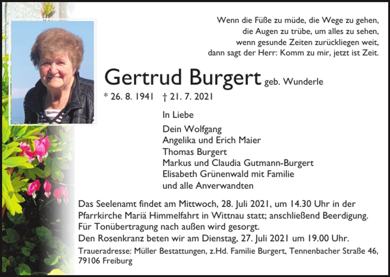 <p>Wenn die Füße zu müde, die Wege zu gehen,<br />die Augen zu trübe, um alles zu sehen,<br />wenn gesunde Zeiten zurückliegen weit,<br />dann sagt der Herr: Komm zu mir, jetzt ist Zeit.</p><p>Gertrud Burgert geb. Wunderle<br />* 26. 8. 1941 † 21. 7. 2021<br />In Liebe<br />Dein Wolfgang<br />Angelika und Erich Maier<br />Thomas Burgert<br />Markus und Claudia Gutmann-Burgert<br />Elisabeth Grünenwald mit Familie<br />und alle Anverwandten<br />Das Seelenamt findet am Mittwoch, 28. Juli 2021, um 14.30 Uhr in der<br />Pfarrkirche Mariä Himmelfahrt in Wittnau statt; anschließend Beerdigung.<br />Für Tonübertragung nach außen wird gesorgt.<br />Den Rosenkranz beten wir am Dienstag, 27. Juli 2021 um 19.00 Uhr.<br />Traueradresse: Müller Bestattungen, z.Hd. Familie Burgert, Tennenbacher Straße 46,<br />79106 Freiburg</p>
