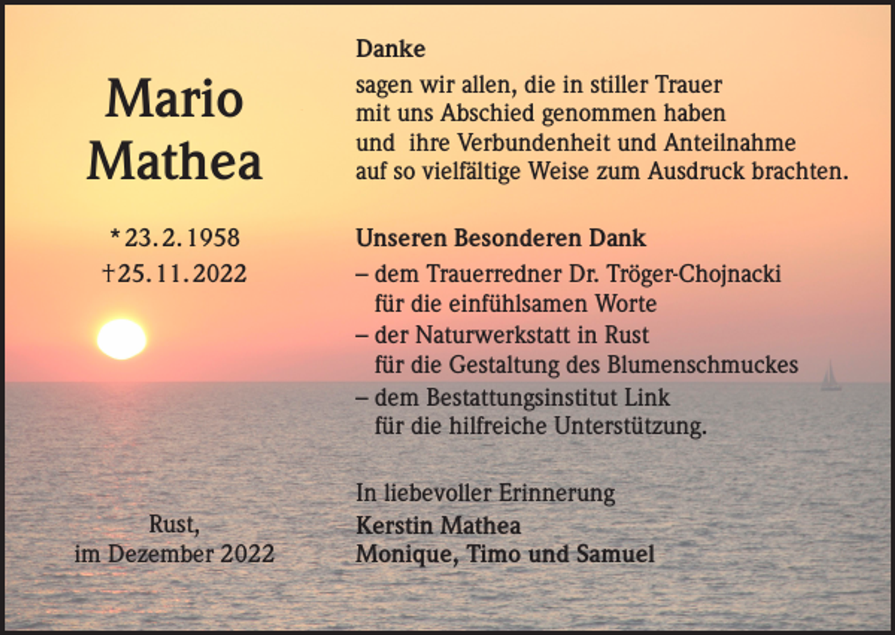 <p>Mario<br />Mathea<br />* 23. 2. 1958<br />† 25. 11. 2022</p><p>Rust,<br />im Dezember 2022</p><p>Danke<br />sagen wir allen, die in stiller Trauer<br />mit uns Abschied genommen haben<br />und ihre Verbundenheit und Anteilnahme<br />auf so vielfältige Weise zum Ausdruck brachten.<br />Unseren Besonderen Dank<br />– dem Trauerredner Dr. Tröger-Chojnacki<br />für die einfühlsamen Worte<br />– der Naturwerkstatt in Rust<br />für die Gestaltung des Blumenschmuckes<br />– dem Bestattungsinstitut Link<br />für die hilfreiche Unterstützung.<br />In liebevoller Erinnerung<br />Kerstin Mathea<br />Monique, Timo und Samuel</p>