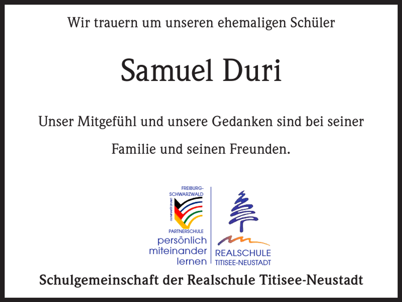 <p>Wir trauern um unseren ehemaligen Schüler</p><p>Samuel Duri<br />Unser Mitgefühl und unsere Gedanken sind bei seiner<br />Familie und seinen Freunden.</p><p>OLYMPIASTÜTZPUNKT</p><p>FREIBURGSCHWARZWALD</p><p>PARTNERSCHULE</p><p>persönlich<br />miteinander REALSCHULE<br />lernen TITISEE-NEUSTADT</p><p>Schulgemeinschaft der Realschule Titisee-Neustadt</p>