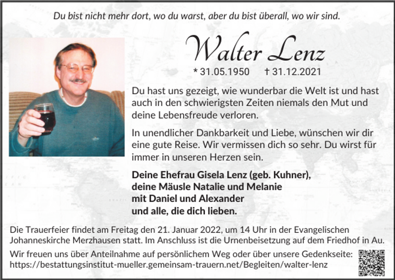 <p>Du bist nicht mehr dort, wo du warst, aber du bist überall, wo wir sind.</p><p>Walter Lenz<br />* 31.05.1950</p><p>† 31.12.2021</p><p>Du hast uns gezeigt, wie wunderbar die Welt ist und hast<br />auch in den schwierigsten Zeiten niemals den Mut und<br />deine Lebensfreude verloren.<br />In unendlicher Dankbarkeit und Liebe, wünschen wir dir<br />eine gute Reise. Wir vermissen dich so sehr. Du wirst für<br />immer in unseren Herzen sein.<br />Deine Ehefrau Gisela Lenz (geb. Kuhner),<br />deine Mäusle Natalie und Melanie<br />mit Daniel und Alexander<br />und alle, die dich lieben.<br />Die Trauerfeier findet am Freitag den 21. Januar 2022, um 14 Uhr in der Evangelischen<br />Johanneskirche Merzhausen statt. Im Anschluss ist die Urnenbeisetzung auf dem Friedhof in Au.<br />Wir freuen uns über Anteilnahme auf persönlichem Weg oder über unsere Gedenkseite:<br />https://bestattungsinstitut-mueller.gemeinsam-trauern.net/​B​egleiten/walter-lenz</p>