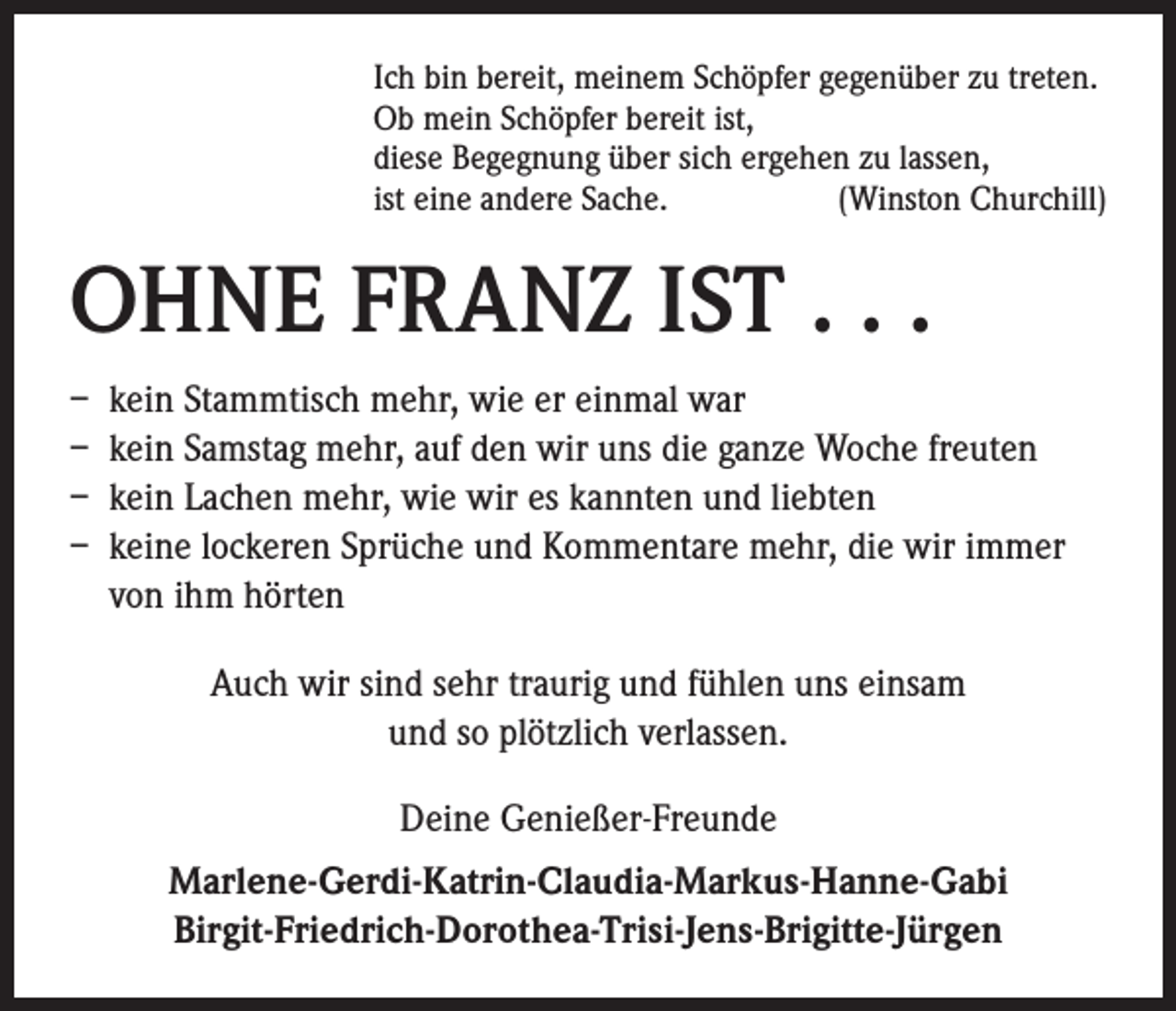 <p>Ich bin bereit, meinem Schöpfer gegenüber zu treten.<br />Ob mein Schöpfer bereit ist,<br />diese Begegnung über sich ergehen zu lassen,<br />ist eine andere Sache.<br />(Winston Churchill)</p><p>OHNE FRANZ IST . . .<br />– kein Stammtisch mehr, wie er einmal war<br />– kein Samstag mehr, auf den wir uns die ganze Woche freuten<br />– kein Lachen mehr, wie wir es kannten und liebten<br />– keine lockeren Sprüche und Kommentare mehr, die wir immer<br />von ihm hörten<br />Auch wir sind sehr traurig und fühlen uns einsam<br />und so plötzlich verlassen.<br />Deine Genießer-Freunde<br />Marlene-Gerdi-Katrin-Claudia-Markus-Hanne-Gabi<br />Birgit-Friedrich-Dorothea-Trisi-Jens-Brigitte-Jürgen</p>